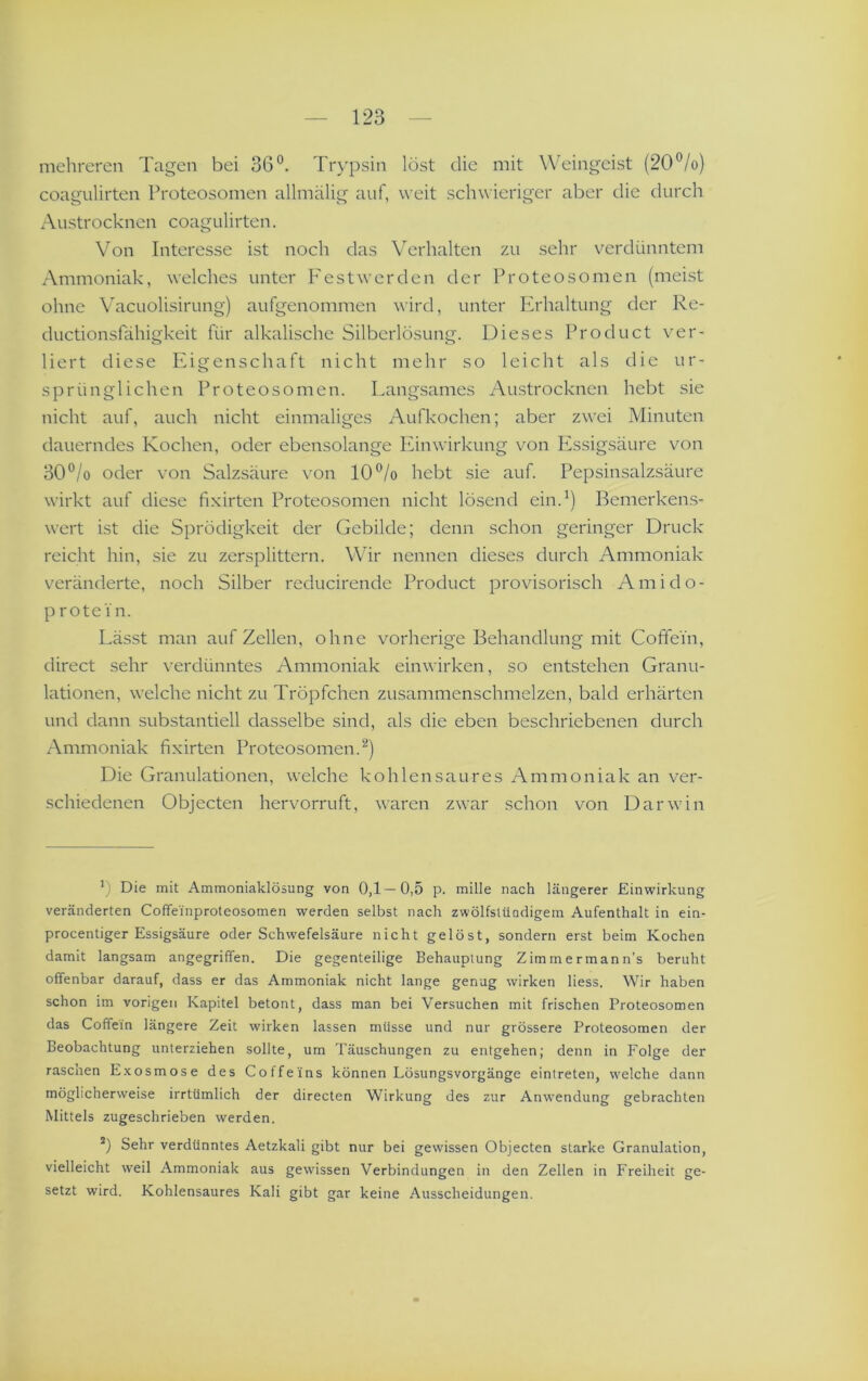 mehreren Tagen bei 36°. Trypsin löst die mit Weingeist (20°/o) coagulirten Proteosomen allmälig auf, weit schwieriger aber die durch Austrocknen coagulirten. Von Interesse ist noch das Verhalten zu sehr verdünntem Ammoniak, welches unter Festwerden der IT'oteosomen (meist ohne Vacuolisirung) aufgenommen wird, unter Erhaltung der Re- ductionsfähigkeit für alkalische Silberlösung. Dieses Product ver- liert diese Pi i gen sc ha ft nicht mehr so leicht als die ur- sprünglichen Proteosomen. Langsames Austrocknen hebt sie nicht auf, auch nicht einmaliges Aufkochen; aber zwei Minuten dauerndes Kochen, oder ebensolange Piinwirkung von Pissigsäure von 30°/o oder von Salzsäure von 10°/o hebt sie auf. Pepsinsalzsäure wirkt auf diese fixirten Proteosomen nicht lösend ein.^) Bemerkens- wert ist die Sprödigkeit der Gebilde; denn schon geringer Druck reicht hin, sie zu zersplittern. Wir nennen dieses durch Ammoniak v'eränderte, noch Silber reducirende Product provisorisch Ami do- prote in. Lässt man auf Zellen, ohne vorherige Behandlung mit Coffein, direct sehr verdünntes Ammoniak ein wirken, so entstehen Granu- lationen, welche nicht zu Tröpfchen zusammenschmelzen, bald erhärten und dann substantiell dasselbe sind, als die eben beschriebenen durch Ammoniak fixirten Proteosomen.^) Die Granulationen, welche kohlen sau res Ammoniak an ver- schiedenen Objecten hervorruft, waren zwar schon von Darwin ’) Die mit Ammoniaklösung von 0,1—0,5 p. mille nach längerer Einwirkung veränderten Coffeinproteosomen werden selbst nach zwölfslündigem Aufenthalt in ein- procentiger Essigsäure oder Schwefelsäure nicht gelöst, sondern erst beim Kochen damit langsam angegriffen. Die gegenteilige Behauptung Zimmermann’s beruht offenbar darauf, dass er das Ammoniak nicht lange genug wirken liess. Wir haben schon im vorigen Kapitel betont, dass man bei Versuchen mit frischen Proteosomen das Coffein längere Zeit wirken lassen müsse und nur grössere Proteosomen der Beobachtung unterziehen sollte, um Täuschungen zu entgehen; denn in Folge der rascaen E.xosmose des Coffeins können Lösungsvorgänge eintreten, welche dann möglicherweise irrtümlich der directen Wirkung des zur Anw'endung gebrachten Mittels zugeschrieben werden. Sehr verdünntes Aetzkali gibt nur bei gewissen Objecten starke Granulation, vielleicht weil Ammoniak aus gewissen Verbindungen in den Zellen in Freiheit ge- setzt wird. Kohlensaures Kali gibt gar keine Ausscheidungen.