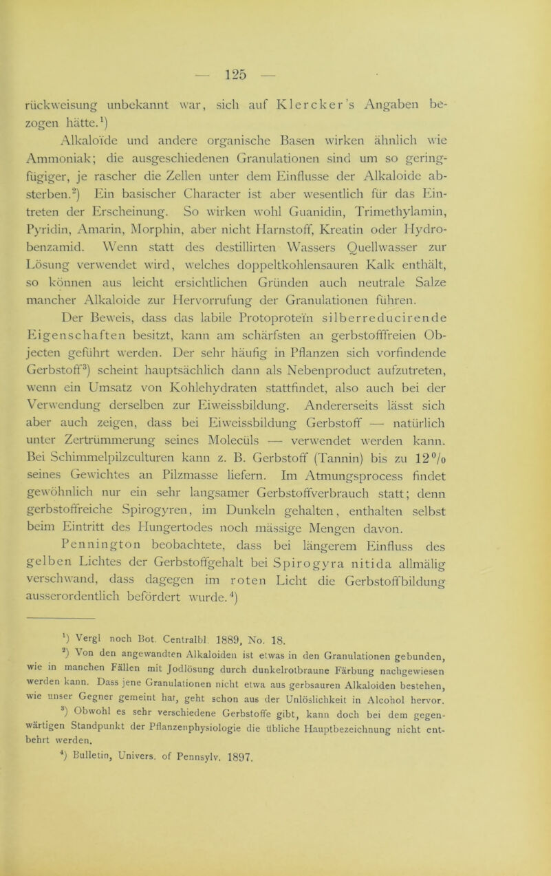 rückweisLing unbekannt war, sich auf Klercker’s Angaben be- zogen hätte.') Alkaloide und andere organische Basen wirken ähnlich wie Ammoniak; die ausgeschiedenen Granulationen sind um so gering- fügiger, je rascher die Zellen unter dem Einflüsse der Alkaloide ab- sterben.') Ein basischer Character ist aber wesentlich für das Ein- treten der Erscheinung. So wirken wohl Guanidin, Trimethylamin, Pyridin, Amarin, Morphin, aber nicht Harn.stofT, Kreatin oder Hydro- benzamid. Wenn statt des destillirten Wassers Quellwasser zur Lösung verwendet wird, welches doppeltkohlensauren Kalk enthält, so können aus leicht ersichtlichen Gründen auch neutrale Salze mancher Alkaloide zur Hervorrufung der Granulationen führen. Der Beweis, dass das labile Protoprotein silberreducirende IG gen schäften besitzt, kann am schärfsten an gerbstofffreien Ob- jecten geführt werden. Der sehr häufig in Pflanzen sich vorfindende Gerbstofif^) scheint hauptsächlich dann als Nebenproduct aufzutreten, wenn ein Umsatz von Kohlehydraten stattfindet, also auch bei der Verwendung derselben zur Eiweissbildung. Andererseits lässt sich aber auch zeigen, dass bei Eiweissbildung Gerbstoff — natürlich unter Zertrümmerung seines Molecüls ■—■ verwendet werden kann. Bei Schimmelpilzculturen kann z. B. Gerbstoff (Tannin) bis zu 12‘'/o seines Gewichtes an Pilzmasse liefern. Im Atmungsprocess findet gewöhnlich nur ein sehr langsamer Gerbstoffverbrauch statt; denn gerbstofifreiche Spirogyren, im Dunkeln gehalten, enthalten selbst beim Eintritt des Hungertodes noch mässige Mengen davon. Pennington beobachtete, dass bei längerem Einfluss des gelben Lichtes der Gerbstoffgehalt bei Spirogyra nitida allmälig verschwand, dass dagegen im roten Licht die Gerbstofifbildunfr o ausserordentlich befördert wurde. ‘‘) b Vergl noch Bot. Centralbl. 1889, No. 18. ) Von den angewandten Alkaloiden ist etwas in den Granulationen gebunden, wie in manchen Fällen mit Jodlösung durch dunkelrolbraune Färbung nachgewiesen werden kann. Dass jene Granulationen nicht etwa aus gerbsauren Alkaloiden bestehen, wie unser Gegner gemeint hat, geht schon aus der Unlöslichkeit in Alcohol hervor. ) Obwohl es sehr verschiedene Gerbstoffe gibt, kann doch bei dem gegen- wärtigen Standpunkt der Pflanzenphysiologie die übliche Hauptbezeichnung nicht ent- behrt werden. ■*) Bulletin, Univers. of Pennsylv. 1897.