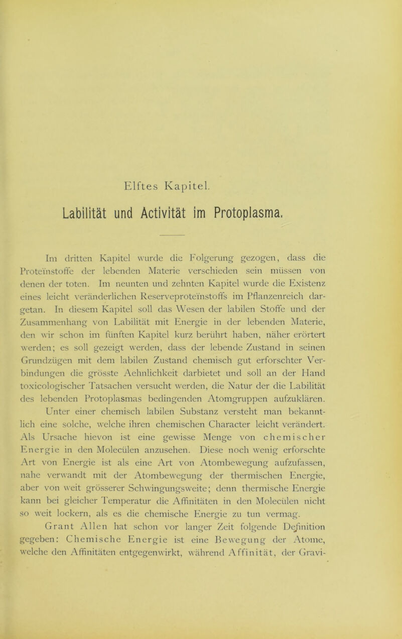 Elftes Kapitel. Labilität und Activität im Protoplasma. Im dritten Kapitel wurde die Folgerung gezogen, dass die Proteinstofife der lebenden Materie v^erschieden sein müssen von denen der toten. Im neunten und zehnten Kapitel wurde die Existenz eines leicht veränderlichen ReserveproteinstolTs im Pflanzenreich dar- getan. In diesem Kapitel soll das Wiesen der labilen Stofle und der Zusammenhang von Labilität mit Plnergie in der lebenden Materie, den wir schon im fünften Kapitel k'urz berührt haben, näher erörtert werden; es soll gezeigt werden, dass der lebende Zustand in seinen Grundzügen mit dem labilen Zustand chemisch gut erforschter Ver- bindungen die grösste Aehnlichkeit darbietet und soll an der Hand toxicologischer Tatsachen versucht werden, die Natur der die Labilität des lebenden Protoplasmas bedingenden Atomgruppen aufzuklären. Unter einer chemisch labilen Substanz versteht man bekannt- lich eine solche, welche ihren chemischen Character leicht verändert. Als Ursache hievon ist eine gewisse Menge von chemischer Plnergie in den Molecülen anzusehen. Diese noch wenig erforschte Art von Energie ist als eine Art von Atombewegung aufzufassen, nahe verwandt mit der Atombewegung der thermischen Energie, aber von weit grösserer Schwingungsweite; denn thermische Energie kann bei gleicher Temperatur die Affinitäten in den Molecülen nicht so weit lockern, als es die chemische Ihiergie zu tun vermag. Grant Allen hat schon vor langer Zeit folgende Deflnition gegeben: Chemische Energie ist eine Bewegung der Atome, welche den Affinitäten entgegenwirkt, während Affinität, der Gravi-