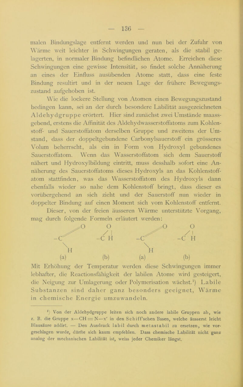 13G malen Bindungslage entfernt werden und nun bei der Zufuhr von W’ärme weit leichter in Schwingungen geraten, als die stabil ge- lagerten, in normaler Bindung befindlichen Atome. Erreichen diese Schwingungen eine gewisse Intensität, so findet solche Annäherung an eines der lunfluss ausübenden Atome statt, dass eine feste Bindung resultirt und in der neuen Lage der frühere Bewegungs- zustand aufgehoben ist. Wie die lockere Stellung von Atomen einen Bewegungszustand bedingen kann, sei an der durch besondere Labilität ausgezeichneten Aldehydgruppe erörtert. Hier sind zunächst zwei Umstände maass- gebend, erstens die Affinität des Aldehydwasserstoffatoms zum Kohlen- stotf- und Sauerstofitatom derselben Gruppe und zweitens der Um- stand, dass der doppeltgebundene Carbonylsauerstofif ein grö.sseres \Alum beherrscht, als ein in Lorm von Hydro.xyl gebundenes Sauerstofifatom. Wenn das Wasserstoffatom sich dem Sauerstoff nähert und Hydroxylbildung eintritt, muss desshalb sofort eine An- näherung des Sauerstoftatoms dieses Hydroxyls an das Kohlenstoff- atom stattfinden, was das Wasserstoffatom des Hydro.xyls dann ebenfalls wieder so nahe dem Kohlenstoff bringt, dass dieser es vorübergehend an sich zieht und der Sauerstoff nun wieder in doppelter Bindung auf einen Moment sich vom Kohlenstoff entfernt. Dieser, von der freien äusseren Wärme unterstützte \organg, mag durch folgende Lormeln erläutert werden: (a) (b) (a) (b) Mit Erhöhung der Temperatur werden diese Schwingungen immer lebhafter, die Reactionsfähigkeit der labilen Atome wird gesteigert, die Neigung zur Umlagerung oder Polymerisation wächst.’) Labile Substanzen sind daher ganz besonders geeignet, Wärme in chemische Energie umzuwandeln. o h Von der Aldehydgruppe leiten sich noch andere labile Gruppen ab, wie z. B. die Gruppe x—CH = N—x' in den Schiff’schen Basen, welche äusserst leicht Blausäure addirt, — Den Ausdruck labil durch metastabil zu ersetzen, wie vor- geschlagen wurde, dürfte sich kaum empfehlen. Dass chemische Labilität nicht ganz analog der mechanischen Labilität ist, weiss jeder Chemiker längst.
