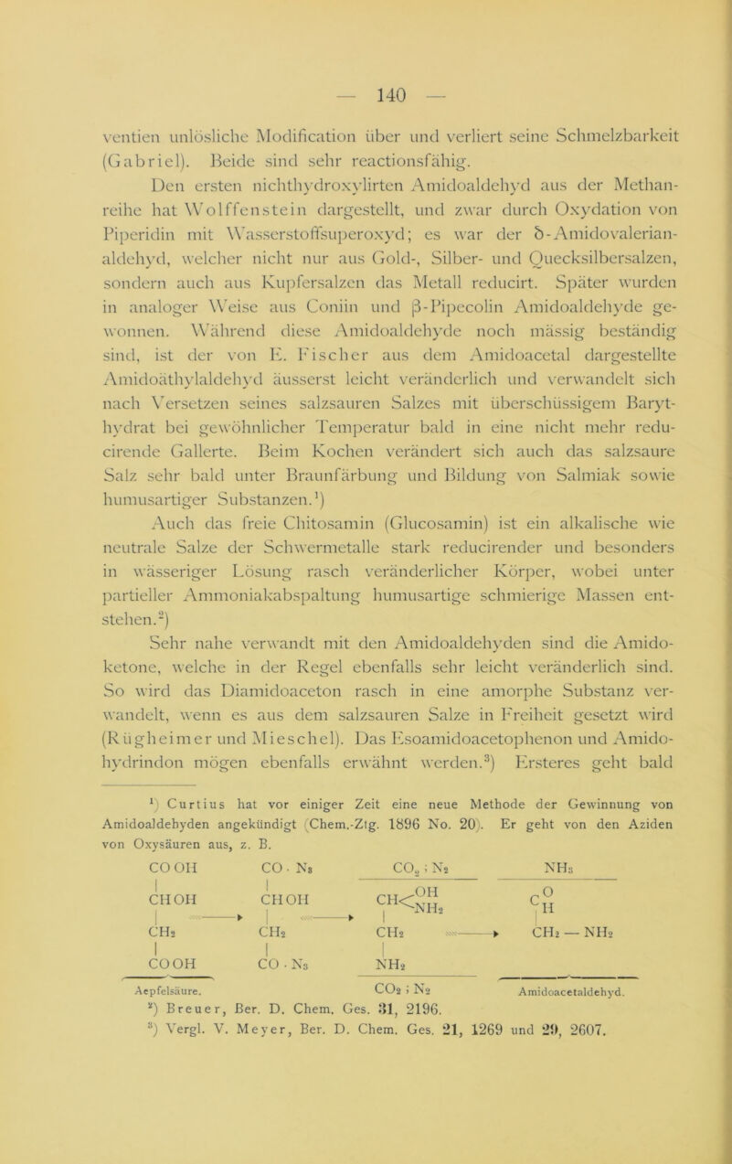 \'entien unlösliche Modification über und verliert seine Schmelzbarkeit (Gabriel). Beide sind sehr reactionsfähig. Den ersten nichtlu'droxylirten Amidoaldehyd aus der Methan- reihe hat Wolffenstein dargestellt, und zwar durch Oxydation von Piperidin mit Wasserstoffsuperoxyd; es war der b-Amidovalerian- aldehyd, welcher nicht nur aus Gold-, Silber- und Quecksilbersalzen, sondern auch aus Kupfersalzen das Metall reducirt. Später wurden in analoger W'eisc aus Coniin und ß-Pipecolin Amidoaldehyde ge- wonnen. Während diese Amidoaldeh}’de noch mässig beständig sind, ist der von K. I'ischer aus dem Amidoacetal dargestellte Amidoäthylaldehyd äusserst leicht veränderlich und verwandelt sich nach \ersetzen seines salzsauren Salzes mit überschüssigem Baryt- h}'drat bei gewöhnlicher Temperatur bald in eine nicht mehr redu- cirende Gallerte. Beim Kochen verändert sich auch das salzsaure Salz sehr bald unter Braunfärbung und Bildung von Salmiak sowie humusartiger Substanzen. ’) Auch das freie Chitosamin (Glucosamin) i.st ein alkalische wie neutrale Salze der Schwermetalle stark reducirender und besonders in wässeriger Lösung rasch veränderlicher Körper, wobei unter partieller Ammoniakabspaltung humusartige schmierige Massen ent- stehen.“) Sehr nahe verwandt mit den Amidoaldehyden sind die Amido- ketone, welche in der Regel ebenfalls sehr leicht veränderlich sind. So wird das Diamidoaceton rasch in eine amorphe Substanz ver- wandelt, wenn es aus dem salzsauren Salze in F'reiheit gesetzt wird (Rügheimer und IMieschel). Das Ksoamidoacetophenon und Amido- h\’drindon mögen ebenfalls erwähnt werden.^) Ersteres geht bald b Curtius hat vor einiger Zeit eine neue Methode der Gewinnung von Amidoaldehyden angekündigt (Chem.-Ztg. 1896 No. 20). Er geht von den Aziden von Oxysäuren aus, z. B. CO OH CO • Ns CO^; N2 NHs CIIOH 1 CHOH 1 7 ^NHs C ^ CHa CH2 1 ► l C112 i ► CH2 — NH2 1 COOH 1 CO • Ns NH2 Aepfelsäure. CO2 i N2 Amidoacetaldehyd. *) Breuer, Ber. D. Chem. Ges. 511, 2196. b Vergl. V. Meyer, Ber. D. Chem. Ges. 21, 1269 und 29, 2607.