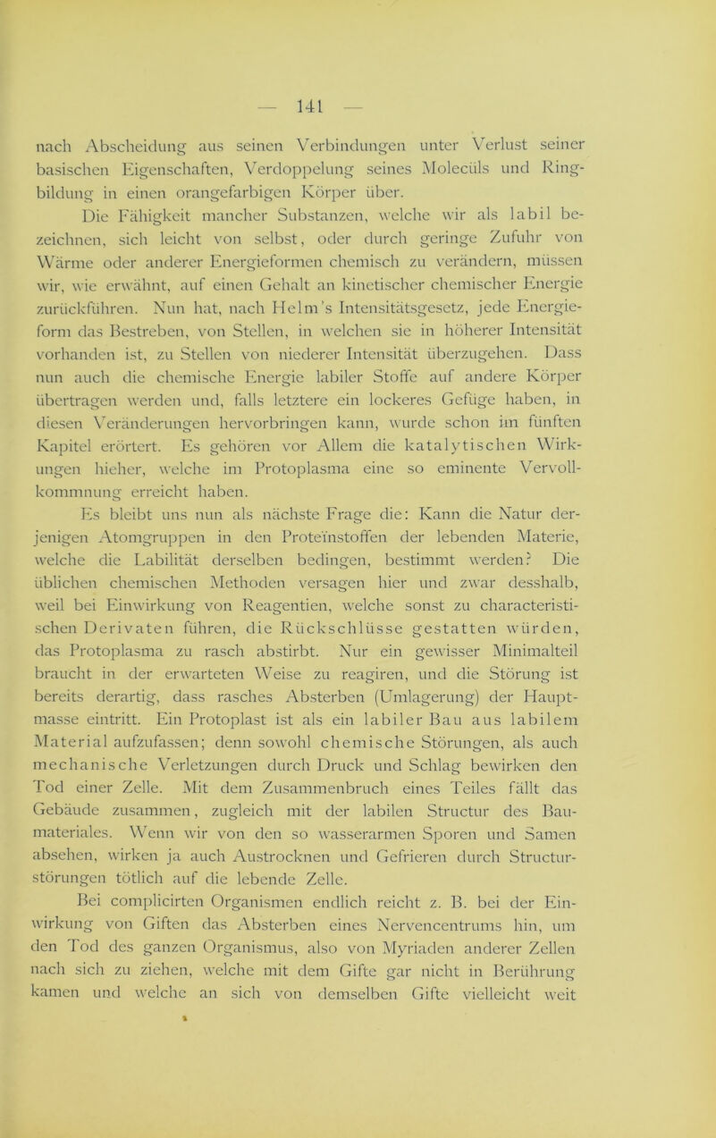 nach Abscheidung aus seinen Verbindungen unter Verlust seiner basischen Eigenschaften, Verdoppelung seines Molecüls und Ring- bildung in einen orangefarbigen Körper über. Die Fähigkeit mancher Substanzen, welche wir als labil be- zeichnen, sich leicht von selbst, oder durch geringe Zufuhr von Wärme oder anderer Energieformen chemisch zu verändern, müssen wir, wie erwähnt, auf einen Gehalt an kinetischer chemischer Energie zurückführen. Nun hat, nach Helm’s Intensitätsgesetz, jede Energie- form das Bestreben, von Stellen, in welchen sie in höherer Intensität vorhanden ist, zu Stellen von niederer Intensität überzugehen. Dass nun auch die chemische Energie labiler Stoffe auf andere Körper übertragen werden und, falls letztere ein lockeres Gefüge haben, in diesen \^eränderungen hervorbringen kann, wurde schon im fünften Kapitel erörtert. Es gehören vor Allem die katalytischen Wirk- ungen hieher, welche im Protoplasma eine so eminente Vervoll- kommnung erreicht haben. P2s bleibt uns nun als nächste Frage die: Kann die Natur der- jenigen Atomgruppen in den Proteinstofifen der lebenden Materie, welche die Labilität derselben bedingen, bestimmt werden.^ Die üblichen chemischen Methoden versagen hier und zwar desshalb, weil bei Einwirkung von Reagentien, welche sonst zu characteristi- schen Derivaten führen, die Rückschlüsse gestatten würden, das Protoplasma zu rasch abstirbt. Nur ein gewisser Minimalteil braucht in der erwarteten Weise zu reagiren, und die Störung ist bereits derartig, dass rasches Absterben (Umlagerung) der Haupt- masse eintritt. Ein Protoplast ist als ein labiler Bau aus labilem Material aufzufassen; denn sowohl chemische Störungen, als auch mechanische Verletzungen durch Druck und Schlag bewirken den Poel einer Zelle. Mit dem Zusammenbruch eines Teiles fällt das Gebäude zusammen, zugleich mit der labilen Structur des Bau- materiales. Wenn wir von den so wasserarmen Sporen und Samen absehen, wirken ja auch Austrocknen und Gefrieren durch Structur- störungen tätlich auf die lebende Zelle. Bei complicirten Organismen endlich reicht z. B. bei der Ein- wirkung von Giften das Absterben eines Nervencentrums hin, um den 4 od des ganzen Organismus, also von Myriaden anderer Zellen nach sich zu ziehen, welche mit dem Gifte gar nicht in Berührung kamen und welche an sich von demselben Gifte vielleicht weit %