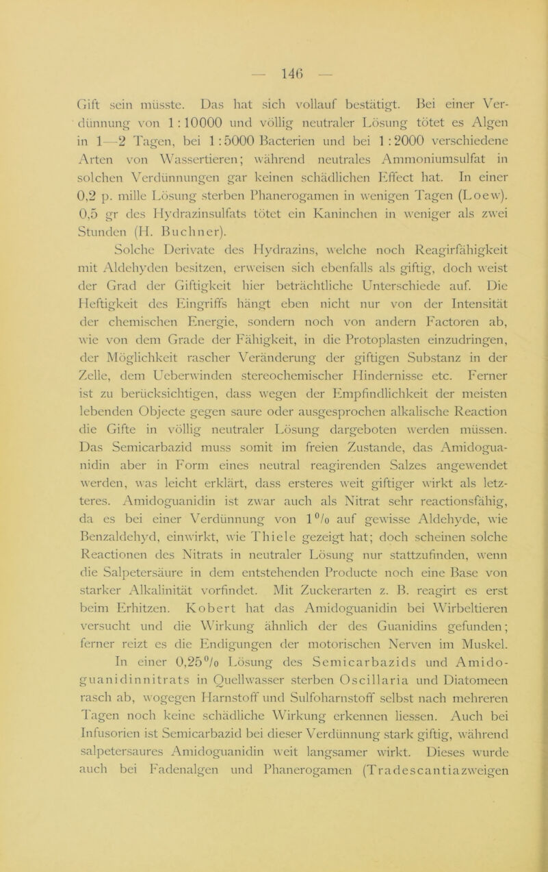 Ciift sein müsste. Das hat sich vollauf bestäti£>t. ]^ei einer Ver- dünnung von 1 :10000 und völlig neutraler Lösung tötet es Algen in 12 Tagen, bei 1 :5000 Bacterien und bei 1:2000 verschiedene Arten von Wassertieren; ^vährend neutrales Ammoniumsulfat in solchen Verdünnungen gar keinen schädlichen Ifffect hat. In einer 0,2 p. mille Lösung .sterben Phanerogamen in wenigen Tagen (Loew). 0,5 gr des Hydrazinsulfats tötet ein Kaninchen in weniger als zwei Stunden (H. Büchner). Solche Derivate des Hydrazins, welche noch Reagirfähigkeit mit Aldehyden besitzen, erweisen sich ebenfalls als giftig, doch weist der Grad der Giftigkeit hier beträchtliche Unterschiede auf. Die Heftigkeit des Eingriffs hängt eben nicht nur von der Intensität der chemischen Energie, sondern noch von andern Factoren ab, wie von dem Grade der P'ähigkeit, in die Protoplasten einzudringen, der Möglichkeit rascher Veränderung der giftigen Substanz in der Zelle, dem L^eberwinden stereochemischer Hindernisse etc. Ferner ist zu berücksichtigen, dass wegen der Ifmpfindlichkeit der meisten lebenden Objecte gegen saure oder ausgesprochen alkalische Reaction die Gifte in völlig neutraler Lösung dargeboten werden müssen. Das Semicarbazid muss somit im freien Zustande, das Amidogua- nidin aber in P'orm eines neutral reagirenden Salzes angewendet werden, was leicht erklärt, dass ersteres weit giftiger wirkt als letz- teres. Amidoguanidin ist zwar auch als Nitrat sehr reactionsfähig, da es bei einer Verdünnung von l”/o auf gewisse Aldehyde, wie Benzaldehyd, ein wirkt, wie Thiele gezeigt hat; doch scheinen solche Reactionen des Nitrats in neutraler Lösung nur stattzufinden, wenn die Salpetersäure in dem entstehenden Producte noch eine Base von .starker Alkalinität vorfindet. Mit Zuckerarten z. B. reagirt es erst beim Erhitzen. Kobert hat das Amidoguanidin bei Wirbeltieren versucht und die Wirkung ähnlich der des Guanidins gefunden; ferner reizt es die Phidigungen der motorischen Nerven im Muskel. In einer 0,25*^/o Lösung des Semicarbazids und Amido- guanidinnitrats in Quellwasser sterben Oscillaria und Diatomeen rasch ab, wogegen Harnstoff und Sulfoharnstoff selbst nach mehreren Tagen noch keine schädliche Wirkung erkennen Hessen. Auch bei Infusorien ist Semicarbazid bei dieser Verdünnung stark giftig, während salpetersaures Amidoguanidin weit langsamer wirkt. Dieses wurde auch bei Eadenalgen und Phanerogamen (Tradescantiazweigen