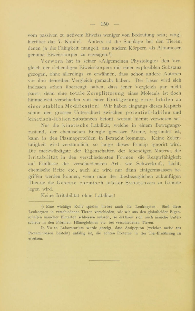 vom passiven zu activem Eiweiss weniger von Bedeutung sein; vergl. hierüber das 7. Kapitel. Anders ist die Sachlage bei den Tieren, denen ja die Fähigkeit mangelt, aus andern Körpern als Albumosen genuine F’iweisskörper zu erzeugen.^) Verworn hat in seiner »Allgemeinen Phj'siologie« den Ver- gleich der »lebendigen Fuweisskörper« mit einer explosiblen Substanz gezogen, ohne allerdings zu erwähnen, dass schon andere Autoren vor ihm denselben Vergleich gemacht haben. Der Leser wird sich indessen schon überzeugt haben, dass jener Vergleich gar nicht passt; denn eine totale Zersplitterung eines Molecüls ist doch himmelweit verschieden von einer Umlagerung einer labilen zu einer stabilen Modification! Wir haben eingangs dieses Kapitels schon den grossen Unterschied zwischen potentiell-labilen und kinetisch-labilen Substanzen betont, worauf hiemit verwiesen sei. Nur die kinetische Labilität, welche in einem Bewegungs- zustand , der chemischen Energie gewisser Atome, begründet ist, kann in den Plasmaprotei'den in Betracht kommen. Keine Zellen- tätigkeit wird v^erständlich, so lange dieses Princip ignorirt wird. Die merkwürdigste der Eigenschaften der lebendigen Materie, die Irritabilität in den verschiedensten F'ormen, die Reagirfähigkeit auf Fhnflüsse der verschiedensten Art, wie Schwerkraft, Licht, chemische Reize etc., auch sie wird nur dann einigermaassen be- grift'en werden können, wenn man der diesbezüglichen zukünftigen Theorie die Gesetze chemisch labiler Substanzen zu Grunde legen wird. Keine Irritabilität ohne Labilität! b Eine wichtige Rolle spielen hiebei auch die Leukocyten. Sind diese Leukocyten in verschiedenen Tieren verschieden, wie wdr aus den globuliciden Eigen- schaften mancher Blutarten schliessen müssen, so erklären sich auch manche Unter- schiede in den Fibrinen, Hämoglobinen etc. bei verschiedenen Tieren. In Voits Laboratorium wurde gezeigt, dass Antipepton (welches meist aus Protaminbasen besteht) unfähig ist, die echten Proteine in der Tier-Ernährung zu ersetzen.