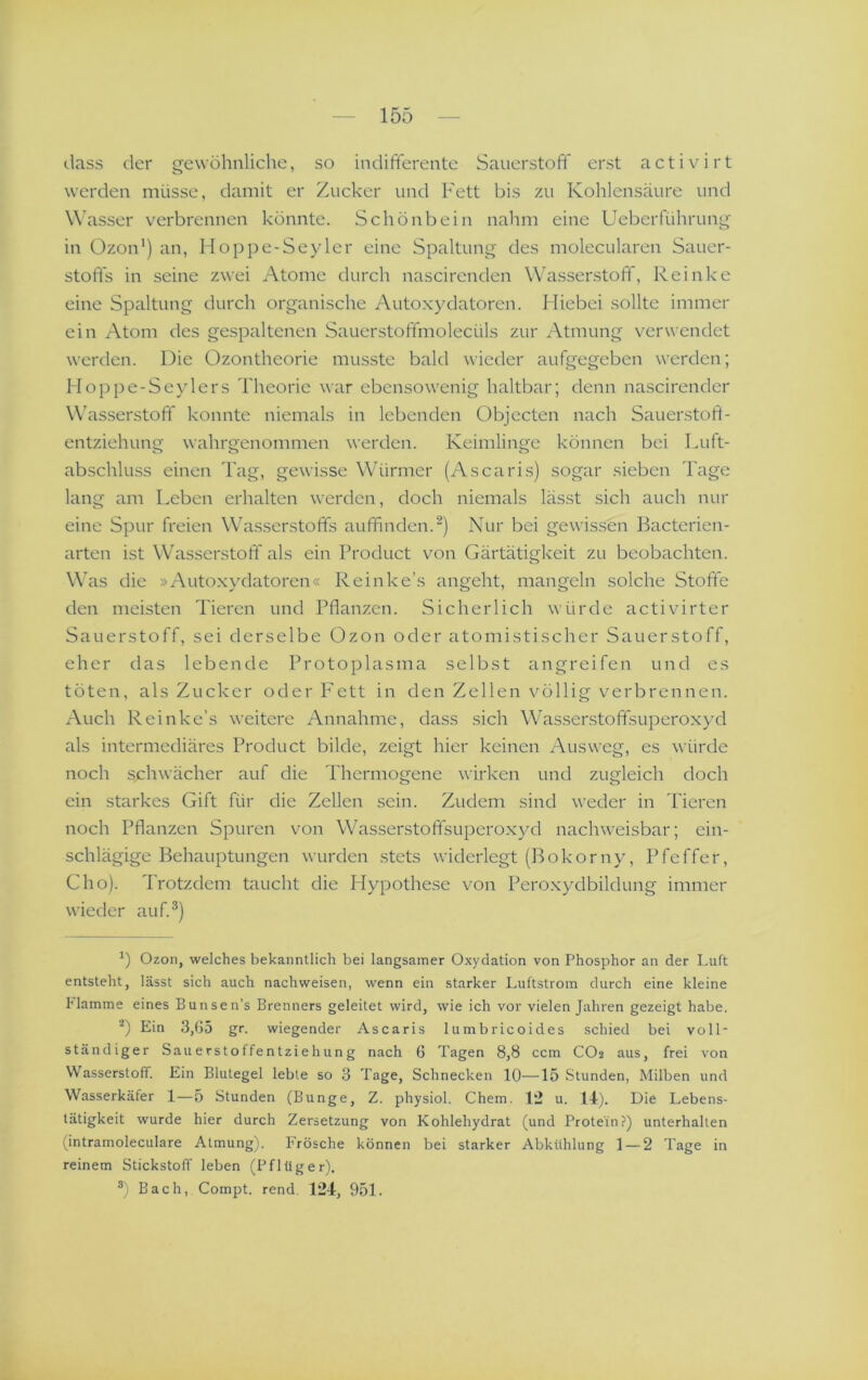 dass der gewöhnliche, so indifferente Sauerstoff erst activirt werden müsse, damit er Zucker und Fett bis zu Kohlensäure und Wasser verbrennen konnte. Schonbein nahm eine Ueberführung in Ozon') an, Hoppe-Seyler eine Spaltung des molecularen Sauer- stoffs in seine zwei Atome durch nascircnden Wasserstoff, Reinke eine Spaltung durch organische Autoxydatoren. Hiebei sollte immer ein Atom des gespaltenen Sauerstoffmolecüls zur Atmung verwendet werden. Die Ozontheorie musste bald wieder aufgegeben werden; Hoppe-Seylers Theorie war ebensowenig haltbar; denn nascirender Wäasserstoff konnte niemals in lebenden Objecten nach Sauerstoft- entziehung wahrgenommen werden. Keimlinge können bei Luft- abschluss einen Tag, gewisse Wffirmer (Ascaris) sogar sieben Tage lang am Leben erhalten werden, doch niemals lässt sich auch nur eine Spur freien Wasserstoffs auffinden.Nur bei gewissen Bacterien- arten ist Wasserstoff als ein Product von Gärtätigkeit zu beobachten. Was die »Auto.xydatoren« Reinke’s angeht, mangeln solche Stofte den meisten Tieren und Pflanzen. Sicherlich würde activirter Sauerstoff, sei derselbe Ozon oder atomistischer Sauerstoff, eher das lebende Protoplasma selbst angreifen und es töten, als Zucker oder P'ett in den Zellen völlig verbrennen. Auch Reinke’s weitere Annahme, dass sich Wasserstoffsuperoxyd als intermediäres Product bilde, zeigt hier keinen Ausweg, es würde noch schwächer auf die Thermogene wirken und zugleich doch ein starkes Gift für die Zellen sein. Zudem sind weder in Tieren noch Pflanzen Spuren von Wasserstoffsuperoxyd nachweisbar; ein- schlägige Behauptungen wurden .stets widerlegt (Bokorny, Pfeffer, Cho). Trotzdem taucht die Hypothese von Peroxydbildung immer wieder auf.^) Ozon, welches bekanntlich bei langsamer Oxydation von Phosphor an der Luft entsteht, lässt sich auch nachweisen, wenn ein starker Luftstrom durch eine kleine Flamme eines Bunsen’s Brenners geleitet wird, wie ich vor vielen Jahren gezeigt habe, ’•*) Ein 3,G5 gr. wiegender Ascaris lumbricoides schied bei voll- ständiger Sauerstoffentziehung nach 6 Tagen 8,8 ccm CO2 aus, frei von Wasserstoff. Ein Blutegel lebte so 3 Tage, Schnecken 10—15 Stunden, Milben und Wasserkäfer 1—5 Stunden (Bunge, Z. physiol. Chem. 12 u. 1-1). Die Lebens- tätigkeit wurde hier durch Zersetzung von Kohlehydrat (und Protein?) unterhalten (intramoleculare Atmung). Frösche können bei starker Abkühlung 1 — 2 Tage in reinem Stickstoff leben (Pflüger). ®) Bach, Compt. rend. 124, 951.