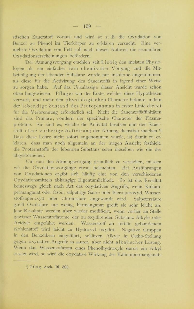 stischen Sauerstoff voraus und wird so z. B. die Oxydation von Benzol zu Phenol im Tierkörper zu erklären versucht. lune ver- mehrte Oxydation \^on I'ett soll nach diesen Autoren die sccundären Oxydationserscheinungen befördern. Der Atmungsvorgang erschien seit Liebig den meisten Physio- logen als ein einfacher rein chemischer Vorgang und die Mit- beteiligung der lebenden Substanz wurde nur insoferne angenommen, als diese für die Activirung des Sauerstoffs in irgend einer Weise zu sorgen habe. Auf das Unzulässige dieser Ansicht wurde schon oben hingewiesen. Pflüger war der PAste, welcher diese Hypothesen verwarf, und mehr den physiologischen Character betonte, indem der lebendige Zustand des Protoplasmas in erster Linie direct für die Verbrennung erforderlich sei. Nicht die Sauerstoffaffinitäten sind das Primäre, sondern der specifische Character der Plasma- prote'me. Sie sind es, welche die Activität besitzen und den Sauer- stoff ohne vorherige Activirung der Atmung dienstbar machen.’) Dass diese Lehre nicht sofort angenommen wurde, ist damit zu er- klären, dass man noch allgemein an der irrigen Ansicht festhielt, die Proteinstoffe der lebenden Substanz seien dieselben wie die der abgestorbenen. Um nun den Atmungsvorgang gründlich zu verstehen, müssen wir die Oxydationsvorgänge etwas beleuchten. Bei Ausführungen von Oxydationen ergibt sich häufig eine von den verschiedenen Oxydationsmitteln abhängige Eigentümlichkeit. So ist das Resultat keineswegs gleich nach Art des oxydativen Angriffs, wenn Kalium- permanganat oder Ozon, salpetrige Säure oder Bleisuperoxyd, Wasser- stoftsuperoxyd oder Chromsäure angewandt wird. Salpetersäure greift Oxalsäure nur wenig, Permanganat greift sie sehr leicht an. Jene Resultate werden aber wieder modificirt, wenn vorher an Stelle gewisser Wasserstoffatome der zu oxydirenden Substanz Alkyle oder Acidyle eingeführt werden. Wasserstoff an tertiär gebundenem Kohlenstoft wird leicht zu Hydroxyl oxydirt. Negative Gruppen in den Benzolkern eingeführt, schützen Alkyle in Ortho-Stellung gegen ox)dative Angriffe in saurer, aber nicht alkalischer Lösung. Wenn das Wassersoffatom eines Phenolhydroxyls durch ein Alk>ü ersetzt wird, so wird die oxydatix^e Wirkung des Kaliumpermanganats ‘) Pflüg. Arch. 10, 300.