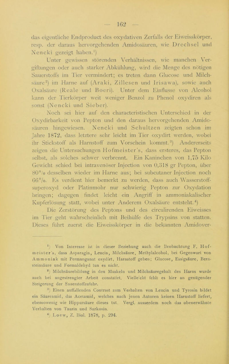 1G2 das eigentliche Endprocluct tles oxydati\'en Zerfalls der Kiweisskörper, resp. der daraus hervorgehenden Amidosäuren, wie Drech sei und Nencki gezeigt habend) Unter gewissen störenden V'erhältnissen, wie manchen Ver- giftungen oder auch starker Abkühlung, wird die Menge des nötigen Sauerstoffs im hier vermindert; es treten dann Chucose und Milch- säure ■) im Marne auf (Araki, Zillesen und Irisawa), sowie auch Oxalsäure (Reale und l^oeri). Unter dem Einflüsse von Alcohol kann der Tierkörper weit weniger J^enzol zu Phenol oxydiren als sonst (Xencki und Sieber). Xoch sei hier auf den characteristischen Unterschied in der ü.xydirbarkeit von Pepton und den daraus hervorgehenden Amido- säuren hingewiesen. Nencki und Schnitzen zeigten schon im lahre 1872, dass letztere sehr leicht im Tier oxydirt werden, wobei ihr Stickstoff als Marn.stoft' zum Vorschein kommt. ^) Andererseits zeigen die Untersuchungen Hofmeister’s, dass ersteres, das Pepton selbst, als solches schwer verbrennt. läin Kaninchen von 1,75 Kilo Gewicht schied bei intravenö.ser Injcction von (),Ö18 gr Pepton, über 80'^‘'o desselben wieder im Harne aus; bei subcutaner Injection noch GG'Vo. PA v^erdient hier bemerkt zu werden, dass auch Wasserstoft- superoxyd oder Platinmohr nur schwierig Pepton zur O.xydation brimi'en; dagegen findet leicht ein Anmiff in ammoniakalischer 0*00 cD Kupferlösung statt, wobei unter Anderem Oxalsäure entsteht.“*) Die Zerstörung des Peptons und des circulirenden P'iweisses im Tier geht wahrscheinlich mit l^eihülfe des Trypsins von statten. Dieses führt zuerst die Phweisskörper in die bekannten Amidover- *) Von Interesse ist in dieser Beziehung auch die Beobachtung F. Hof- meister’s, dass Asparagin, Leucin, Milchsäure, Methylalcohol, bei Gegenwart von Ammoniak mit Permanganat oxydirt, Harnstoff geben; Glucose, Essigsäure, Bern- steinsäure und Formaldehyd tun es nicht. Milchsäurebildung in den Muskeln und Milchsäuregehalt des Harns wurde auch bei angestrengter Arbeit constatirt. Vielle'cht fehlt es hier an genügender Steigerung der Sauerstoffzufuhr. Einen auffallenden Contrast zum Verhalten von Leucin und Tyrosin bildet ein Säureamid, das Acetamid, welches nach jenen Autoren keinen Harnstoff liefert, ebensowenig wie Hippursäure dieses tut. Vergl. ausserdem noch das obenerwähnte Verhalten von 'l'aurin und Sarkosin. b Loew, Z. Biol. 1878, p. 294.