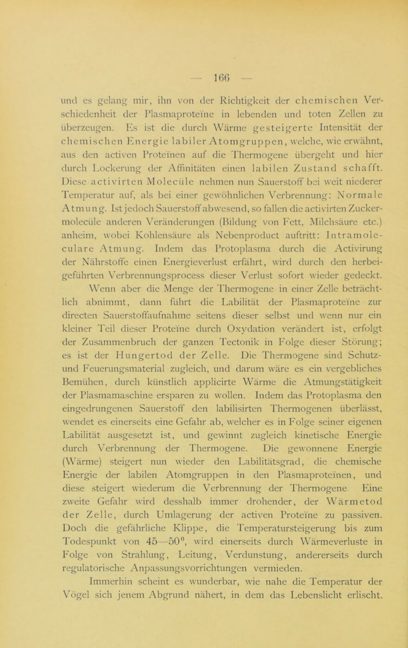 und es gelang mir, ihn von der Richtigkeit der chemischen Ver- schiedenheit der Plasmaprotei'ne in lebenden und toten Zellen zu überzeugen. Ivs ist die durch Wärme gesteigerte Intensität der chemischen l^nergie labiler Atomgruppen, welche, wie erwähnt, aus den activen Proteinen auf die Thermogene übergeht und hier durch Lockerung der Afifinitäten einen labilen Zustand schafft. Diese activirten Molecüle nehmen nun Sauerstoff bei weit niederer Temperatur auf, als bei einer gewöhnlichen Verbrennung: Normale Atmung. Ist jedoch Sauerstoff abwesend, so fallen die activirten Zucker- molecüle anderen Veränderungen (Bildung von l'ett, Milchsäure etc.) anheim, wobei Kohlensäure als Nebenproduct auftritt: Intramole- culare x-\tmung. Indem das Protoplasma durch die Activirung der Nährstoffe einen Ifnergieverlust erfährt, wird durch den herbei- geführten Verbrennungsprocess dieser Verlust sofort wieder gedeckt. Wenn aber die Menge der Thermogene in einer Zelle beträcht- lich abnimmt, dann führt die Labilität der PlasmaproteYne zur directen Sauerstofifaufnahme seitens dieser selbst und wenn nur ein kleiner Teil dieser Proteine durch O.xydation verändert ist, erfolgt der Zusammenbruch der ganzen Tectonik in I'olge dieser Störung; es ist der Hungertod der Zelle. Die Thermogene sind Schutz- und P'euerungsmaterial zugleich, und darum wäre es ein vergebliches Bemühen, durch künstlich applicirte Wärme die Atmungstätigkeit der Plasmamaschine ersparen zu wollen. Indem das Protoplasma den eingedrungenen Sauerstoff den labilisirten Thermogenen überlässt, wendet es einerseits eine Gefahr ab, welcher es in I'olge seiner eigenen Labilität ausgesetzt ist, und gewinnt zugleich kinetische Energie durch Verbrennung der Thermogene. Die gewonnene Paiergie (Wärme) steigert nun wieder den Labilitätsgrad, die chemische Energie der labilen Atomgruppen in den Plasmaproteinen, und diese steigert wiederum die Verbrennung der Thermogene. Ivine zweite Gefahr wird desshalb immer drohender, der Wärmetod der Zelle, durch Umlagerung der activen Proteine zu passiven. Doch die gefährliche Klippe, die Temperatursteigerung bis zum Todespunkt von 45—50”, wird einerseits durch Wärmeverluste in P’olge v^on Strahlung, Leitung, Verdunstung, andererseits durch regulatorische Anpassungsvorrichtungen vermieden. Immerhin scheint es wunderbar, wie nahe die Temperatur der Vögel sich jenem Abgrund nähert, in dem das Lebenslicht erlischt.