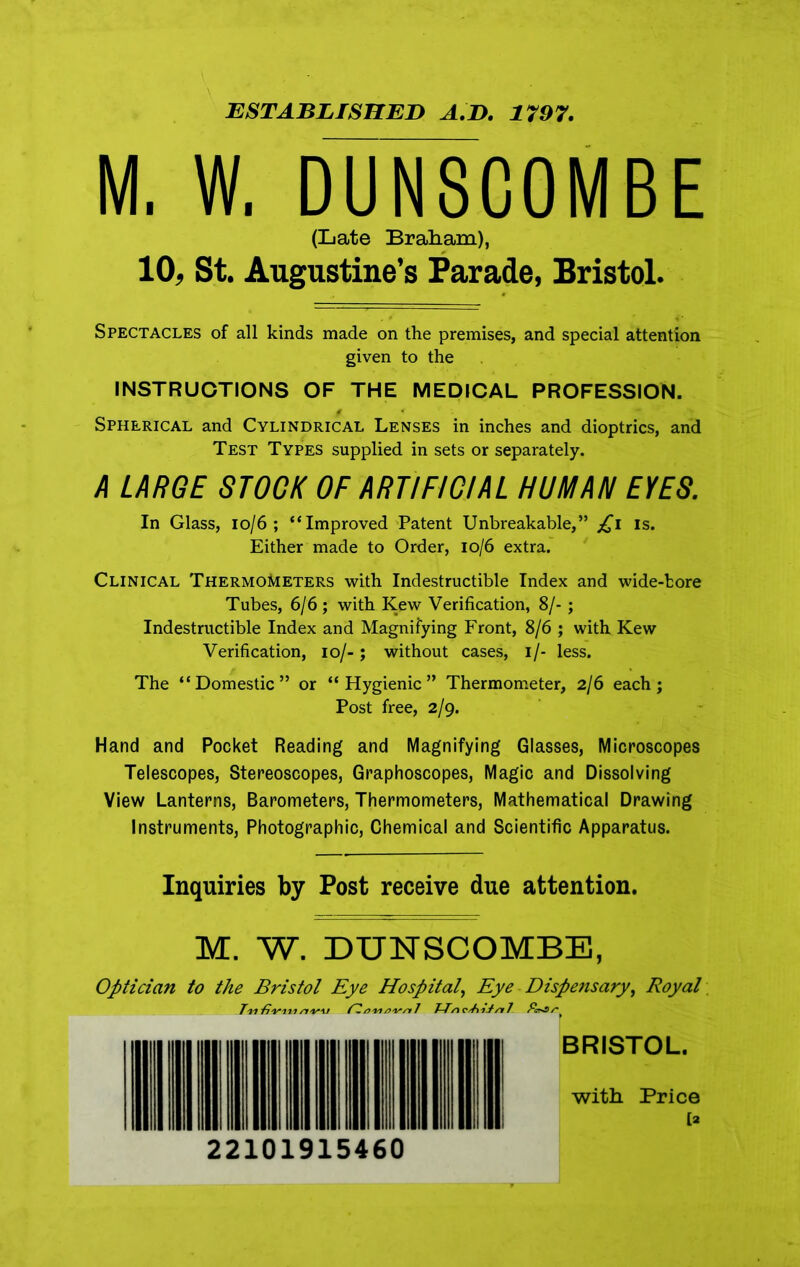 ESTABLISHED A.D, 1797. M. W. DUN8C0MBE (Late Braham), 10, St. Augustine’s Parade, Bristol. Spectacles of all kinds made on the premises, and special attention given to the INSTRUCTIONS OF THE MEDICAL PROFESSION. f * Spherical and Cylindrical Lenses in inches and dioptrics, and Test Types supplied in sets or separately. A LARGE STOCK OF ARTIFICIAL HUMAN EYES. In Glass, 10/6 ; “Improved Patent Unbreakable,” £i is. Either made to Order, 10/6 extra. Clinical Thermometers with Indestructible Index and wide-bore Tubes, 6/6; with Kew Verification, 8/-; Indestructible Index and Magnifying Front, 8/6 ; with Kew Verification, io/-; without cases, i/- less. The “Domestic” or “Hygienic” Thermometer, 2/6 each; Post free, 2/9. Hand and Pocket Reading and Magnifying Glasses, Microscopes Telescopes, Stereoscopes, Graphoscopes, Magic and Dissolving View Lanterns, Barometers, Thermometers, Mathematical Drawing Instruments, Photographic, Chemical and Scientific Apparatus. Inquiries by Post receive due attention. M. W. DUNSCOMBE, Optician to the Bristol Eye Hospital, Eye Dispensary, Royal T'M'fi'm/i/yw aw aim 7 7-Tn c/A-tl/r 7 BRISTOL. with Price [2 22101915460