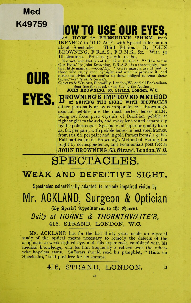 Med K49759 OUR EYES I0W TO USE OUR EYES, nd HOW to PRESERVE THEM, from INFANCY to OLD AGE, with Special Information about Spectacles. Third Edition. By JOHN BROWNING, F.R.A.S., F.R.M.S., &c. With 54 Illustrations. Price is.; cloth, is. 6d. . Extract from -Notices of the First Edition :—“ * How to use Our Eyes,’ by John Browning, F.R.A.S., is a thoroughly prac- tical little manual.”—Graphic. “ Gives many a useful hint to those who enjoy good eyesight and wish to preserve it, and gives the advice of an .oculist to those obliged to wear Spec- tacles.’’^—Pall Mall Gazette. Chatto & Windus, Piccadilly, London, W., and all Booksellers. Sent free for is. 2d. or is. 8d. by the Author, JOHN BROWNING, 63, Strand, London, W.C. BROWNING’S IMPROVED METHOD AJ of SUITING THS SIGHT WITH SPECTACLES either personally or by correspondence.—Browning’s axis-cut pebbles are the most perfect lenses made, being cut from pure crystals of Brazilian pebble at right angles to the axis, and every lens tested separately by the polariscope.- Spectacles of superior quality from 4s. 6d. per pair; with pebble lenses in best steel frames, from ios. 6d. per pair; and in gold frames from^I 3s.6d. Full particulars of Browning’s Method of Suiting the Sight by correspondence, and testimonials post free.[i JOHN BROWNING, 63, Strand,London,W.C. SPECTACLES, WEAK AND DEFECTIVE SIGHT. Spsctacles scientifically adapted to remedy impaired vision by Mr. ACKLAND, Surgeon k Optician (ISp Special 'Appointment to tfje ^ueen), Daily at HORNE & THORNTHWAITE’S, 416, STRAND, LONDON, W.O. Mr. ACKLAND has for the last thirty years made an especial -study of the optical means necessary to remedy the defects of the astigmatic or weak-sighted eye, and this experience, combined with his medical knowledge, enables him frequently to relieve even the other- wise hopeless cases. Sufferers should read his pamphlet, “ Hints on Spectacles,” sent post free for six stamps. 416, STRAND, LONDON. U II