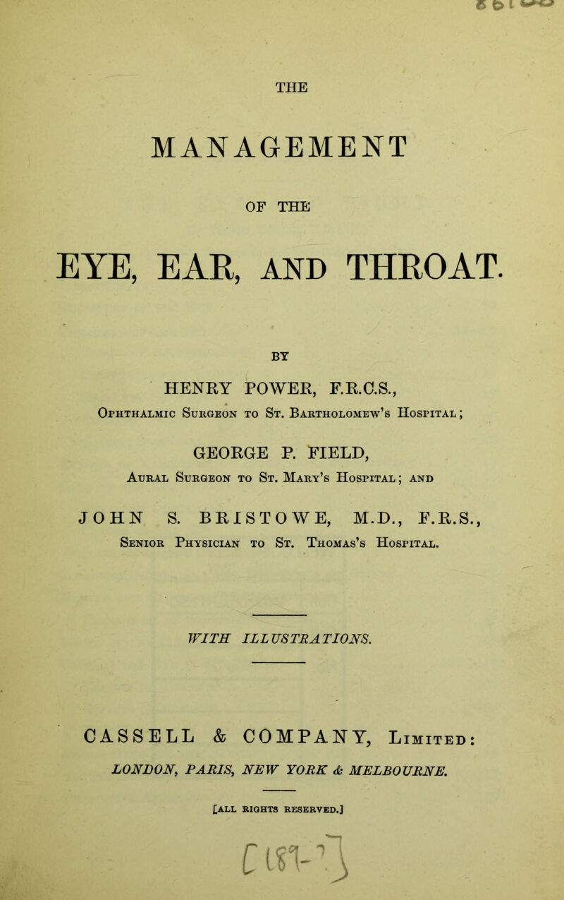 THE MANAGEMENT OF THE EYE, EAR, AND THROAT. BY HENRY POWER, F.R.C.S., Ophthalmic Surgeon to St. Bartholomew’s Hospital ; GEORGE P. FIELD, Aural Surgeon to St. Mary’s Hospital ; and JOHN S. BRISTOWE, M.D., F.R.S., Senior Physician to St. Thomas’s Hospital. WITH ILLUSTRATIONS. CASSELL & COMPANY, Limited: LONDON, PARIS, NEW YORK A MELBOURNE. [ALL RIGHTS RESERVED.]