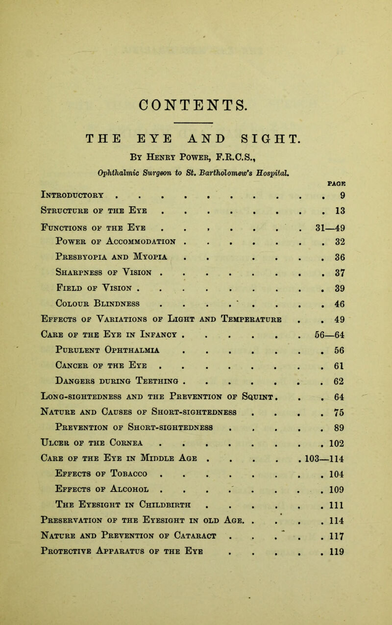 CONTENTS, THE EYE AND SIGHT. By Henry Power, F.R.C.S., Ophthalmic Surgeon to St. Bartholomew's Hospital. PAGE Introductory .... Structure of the Eye . • ■ . 13 Functions of the Eye , . . 31—49 Power of Accommodation . . . . 32 Presbyopia and Myopia . . 36 Sharpness of Vision . . . . 37 Field of Vision . . . 39 Colour Blindness . , . 46 Effects of Variations of Light and Temperature . . 49 Care of the Eye in Infancy . . . . 56—64 Purulent Ophthalmia . . . 56 Cancer of the Eye . . . 61 Dangers during Teething . . . . . 62 Long-sightedness and the Prevention of Squint. . . 64 Nature and Causes of Short-sightedness . 75 Prevention of Short-sightedness . . 89 Ulcer of the Cornea . . 102 Care of the Eye in Middle Age . . 103—114 Effects of Tobacco . . 104 Effects of Alcohol . . 109 The Eyesight in Childbirth . . Ill Preservation of the Eyesight in OLD Age. . 114 Nature and Prevention of Cataract . ** . 117 Protective Apparatus of the Eye . . . 119