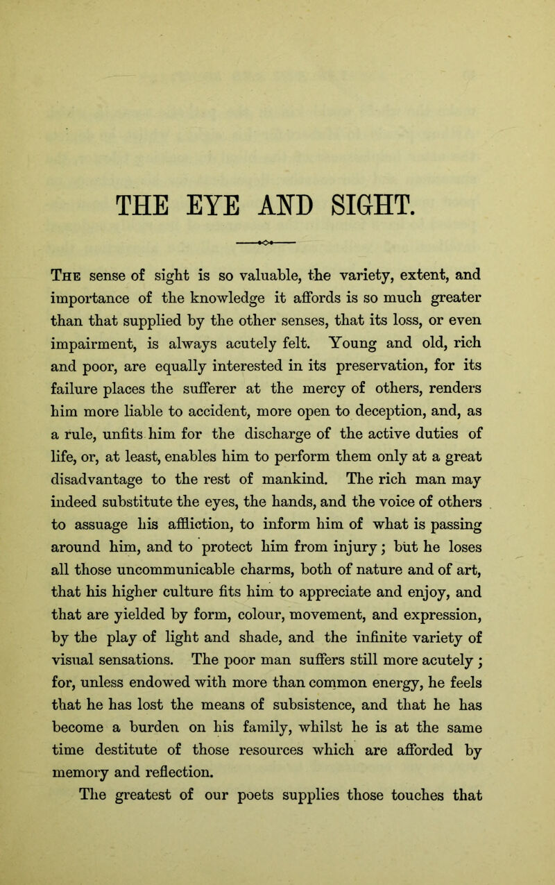 THE EYE AND SIGHT. The sense of sight is so valuable, the variety, extent, and importance of the knowledge it affords is so much greater than that supplied by the other senses, that its loss, or even impairment, is always acutely felt. Young and old, rich and poor, are equally interested in its preservation, for its failure places the sufferer at the mercy of others, renders him more liable to accident, more open to deception, and, as a rule, unfits him for the discharge of the active duties of life, or, at least, enables him to perform them only at a great disadvantage to the rest of mankind. The rich man may indeed substitute the eyes, the hands, and the voice of others to assuage his affliction, to inform him of what is passing around him, and to protect him from injury; but he loses all those uncomm unicable charms, both of nature and of art, that his higher culture fits him to appreciate and enjoy, and that are yielded by form, colour, movement, and expression, by the play of light and shade, and the infinite variety of visual sensations. The poor man suffers still more acutely ; for, unless endowed with more than common energy, he feels that he has lost the means of subsistence, and that he has become a burden on his family, whilst he is at the same time destitute of those resources which are afforded by memory and reflection. The greatest of our poets supplies those touches that