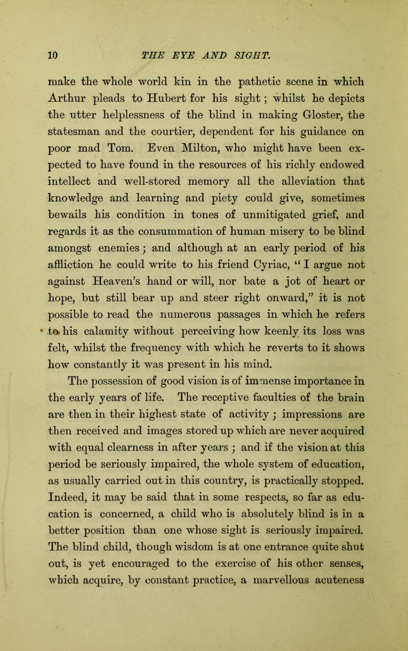 make the whole world kin in the pathetic scene in which Arthur pleads to Hubert for his sight ; whilst he depicts the utter helplessness of the blind in making Gloster, the statesman and the courtier, dependent for his guidance on poor mad Tom. Even Milton, who might have been ex- pected to have found in the resources of his richly endowed intellect and well-stored memory all the alleviation that knowledge and learning and piety could give, sometimes bewails his condition in tones of unmitigated grief, and regards it as the consummation of human misery to be blind amongst enemies; and although at an early period of his affliction he could write to his friend Cyriac, “ I argue not against Heaven’s hand or will, nor bate a jot of heart or hope, but still bear up and steer right onward,” it is not possible to read the numerous passages in which he refers • toi his calamity without perceiving how keenly its loss was felt, whilst the frequency with which he reverts to it shows how constantly it was present in his mind. The possession of good vision is of immense importance in the early years of life. The receptive faculties of the brain are then in their highest state of activity ; impressions are then received and images stored up which are never acquired with equal clearness in after years ; and if the vision at this period be seriously impaired, the whole system of education, as usually carried out in this country, is practically stopped. Indeed, it may be said that in some respects, so far as edu- cation is concerned, a child who is absolutely blind is in a better position than one whose sight is seriously impaired. The blind child, though wisdom is at one entrance quite shut out, is yet encouraged to the exercise of his other senses, which acquire, by constant practice, a marvellous acuteness