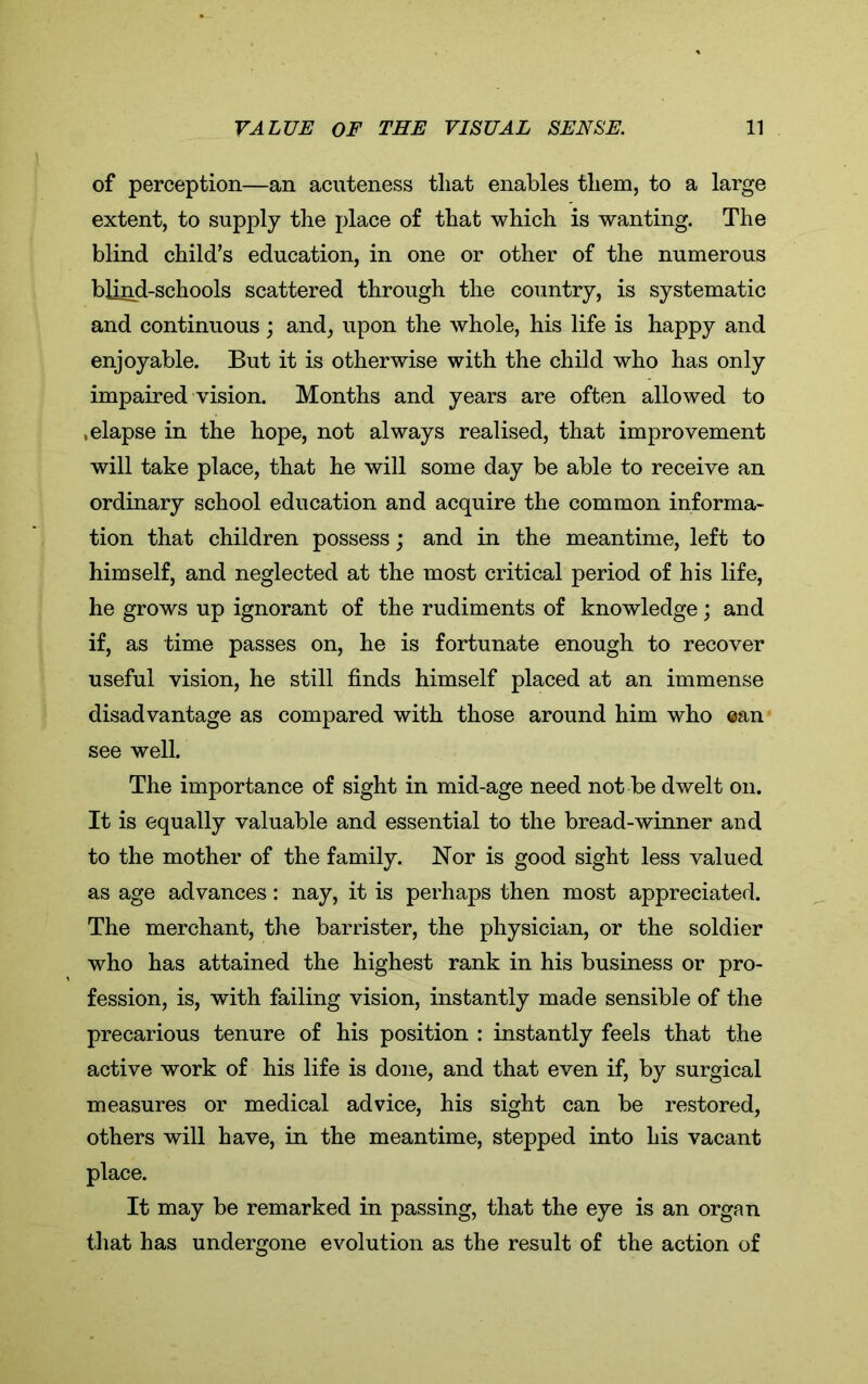 of perception—an acuteness tliat enables them, to a large extent, to supply the place of that which is wanting. The blind child’s education, in one or other of the numerous blind-schools scattered through the country, is systematic and continuous; and, upon the whole, his life is happy and enjoyable. But it is otherwise with the child who has only impaired vision. Months and years are often allowed to .elapse in the hope, not always realised, that improvement will take place, that he will some day be able to receive an ordinary school education and acquire the common informa- tion that children possess; and in the meantime, left to himself, and neglected at the most critical period of his life, he grows up ignorant of the rudiments of knowledge; and if, as time passes on, he is fortunate enough to recover useful vision, he still finds himself placed at an immense disadvantage as compared with those around him who ®an see well. The importance of sight in mid-age need not be dwelt on. It is equally valuable and essential to the bread-winner and to the mother of the family. Nor is good sight less valued as age advances: nay, it is perhaps then most appreciated. The merchant, the barrister, the physician, or the soldier who has attained the highest rank in his business or pro- fession, is, with failing vision, instantly made sensible of the precarious tenure of his position : instantly feels that the active work of his life is done, and that even if, by surgical measures or medical advice, his sight can be restored, others will have, in the meantime, stepped into his vacant place. It may be remarked in passing, that the eye is an organ that has undergone evolution as the result of the action of