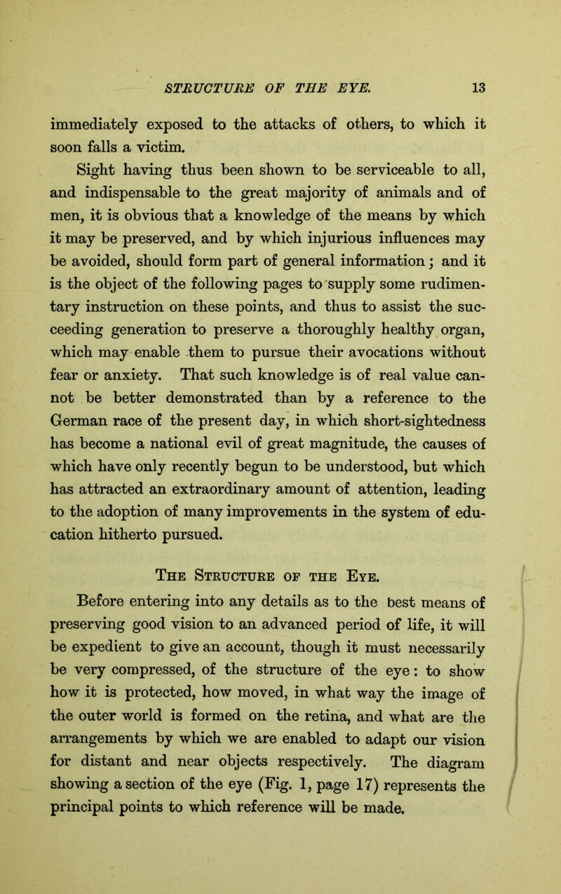 immediately exposed to the attacks of others, to which it soon falls a victim. Sight having thus been shown to be serviceable to all, and indispensable to the great majority of animals and of men, it is obvious that a knowledge of the means by which it may be preserved, and by which injurious influences may be avoided, should form part of general information; and it is the object of the following pages to supply some rudimen- tary instruction on these points, and thus to assist the suc- ceeding generation to preserve a thoroughly healthy organ, which may enable them to pursue their avocations without fear or anxiety. That such knowledge is of real value can- not be better demonstrated than by a reference to the German race of the present day, in which short-sightedness has become a national evil of great magnitude, the causes of which have only recently begun to be understood, but which has attracted an extraordinary amount of attention, leading to the adoption of many improvements in the system of edu- cation hitherto pursued. The Structure of the Eye. Before entering into any details as to the best means of preserving good vision to an advanced period of life, it will be expedient to give an account, though it must necessarily be very compressed, of the structure of the eye: to show how it is protected, how moved, in what way the image of the outer world is formed on the retina, and what are the arrangements by which we are enabled to adapt our vision for distant and near objects respectively. The diagram showing a section of the eye (Fig. 1, page 17) represents the principal points to which reference will be made.