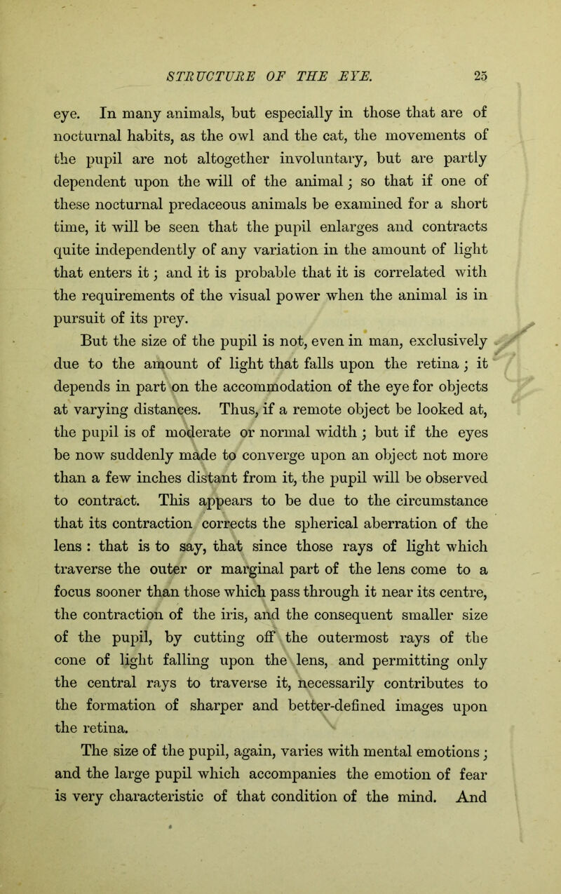 eye. In many animals, but especially in those that are of nocturnal habits, as the owl and the cat, the movements of the pupil are not altogether involuntary, but are partly dependent upon the will of the animal; so that if one of these nocturnal predaceous animals be examined for a short time, it will be seen that the pupil enlarges and contracts quite independently of any variation in the amount of light that enters it; and it is probable that it is correlated with the requirements of the visual power when the animal is in pursuit of its prey. But the size of the pupil is not, even in man, exclusively due to the amount of light that falls upon the retina; it depends in part on the accommodation of the eye for objects at varying distances. Thus, if a remote object be looked at, the pupil is of moderate or normal width ; but if the eyes be now suddenly made to converge upon an object not more than a few inches distant from it, the pupil will be observed to contract. This appears to be due to the circumstance that its contraction corrects the spherical aberration of the lens : that is to say, that since those rays of light which traverse the outer or marginal part of the lens come to a focus sooner than those which pass through it near its centre, the contraction of the iris, and the consequent smaller size of the pupil, by cutting off the outermost rays of the cone of light falling upon the lens, and permitting only the central rays to traverse it, necessarily contributes to the formation of sharper and better-defined images upon the retina. The size of the pupil, again, varies with mental emotions; and the large pupil which accompanies the emotion of fear is very characteristic of that condition of the mind. And