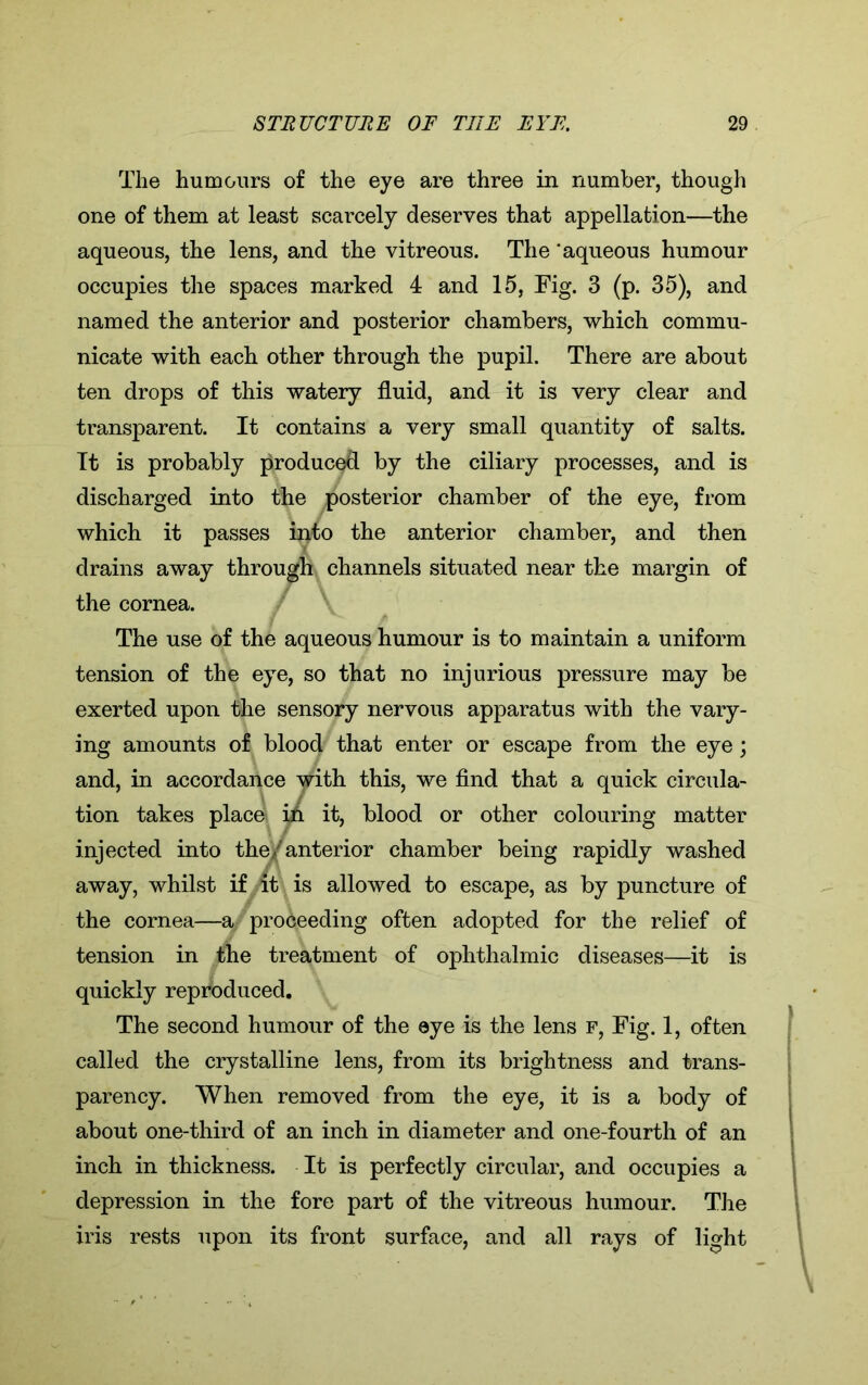 The humours of the eye are three in number, though one of them at least scarcely deserves that appellation—the aqueous, the lens, and the vitreous. The 'aqueous humour occupies the spaces marked 4 and 15, Fig. 3 (p. 35), and named the anterior and posterior chambers, which commu- nicate with each other through the pupil. There are about ten drops of this watery fluid, and it is very clear and transparent. It contains a very small quantity of salts. It is probably produced by the ciliary processes, and is discharged into the posterior chamber of the eye, from which it passes into the anterior chamber, and then drains away through channels situated near the margin of the cornea. The use of the aqueous humour is to maintain a uniform tension of the eye, so that no injurious pressure may be exerted upon the sensory nervous apparatus with the vary- ing amounts of blood that enter or escape from the eye; and, in accordance with this, we find that a quick circula- tion takes place in it, blood or other colouring matter injected into the/anterior chamber being rapidly washed away, whilst if it is allowed to escape, as by puncture of the cornea—a proceeding often adopted for the relief of tension in the treatment of ophthalmic diseases—it is quickly reproduced. The second humour of the ©ye is the lens f, Fig. 1, often called the crystalline lens, from its brightness and trans- parency. When removed from the eye, it is a body of about one-third of an inch in diameter and one-fourth of an inch in thickness. It is perfectly circular, and occupies a depression in the fore part of the vitreous humour. The iris rests upon its front surface, and all rays of light