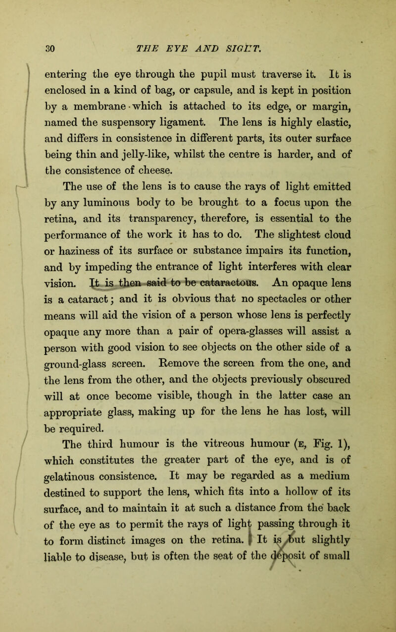 entering the eye through the pupil must traverse it. It is enclosed in a kind of bag, or capsule, and is kept in position by a membrane • which is attached to its edge, or margin, named the suspensory ligament. The lens is highly elastic, and differs in consistence in different parts, its outer surface being thin and jelly-like, whilst the centre is harder, and of the consistence of cheese. The use of the lens is to cause the rays of light emitted by any luminous body to be brought to a focus upon the retina, and its transparency, therefore, is essential to the performance of the work it has to do. The slightest cloud or haziness of its surface or substance impairs its function, and by impeding the entrance of light interferes with clear vision. Jt is then -said to be cataractous. An opaque lens is a cataract; and it is obvious that no spectacles or other means will aid the vision of a person whose lens is perfectly opaque any more than a pair of opera-glasses will assist a person with good vision to see objects on the other side of a ground-glass screen. Remove the screen from the one, and the lens from the other, and the objects previously obscured will at once become visible, though in the latter case an appropriate glass, making up for the lens he has lost, will be required. The third humour is the vitreous humour (e, Fig. 1), which constitutes the greater part of the eye, and is of gelatinous consistence. It may be regarded as a medium destined to support the lens, which fits into a hollow of its surface, and to maintain it at such a distance from the back of the eye as to permit the rays of light passing through it to form distinct images on the retina, f It isJbut slightly liable to disease, but is often the seat of the deposit of small