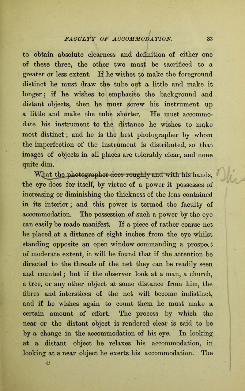 to obtain absolute clearness and definition of either one of these three, the other two must be sacrificed to a greater or less extent. If he wishes to make the foreground distinct he must draw the tube out a little and make it longer; if he wishes to emphasise the background and distant objects, then he must screw his instrument up a little and make the tube shorter. He must accommo- date his instrument to the distance he wishes to make most distinct; and he is the best photographer by whom the imperfection of the instrument is distributed, so that images of objects in all places are tolerably clear, and none quite dim. W^at^the^fia^ogi^pher-does roughly and “with his hands, the eye does for itself, by virtue of a power it possesses of increasing or diminishing the thickness of the lens contained in its interior; and this power is termed the faculty of accommodation. The possession of such a power by the eye can easily be made manifest. If a piece of rather coarse net be placed at a distance of eight inches .from the eye whilst standing opposite an open window commanding a prospect of moderate extent, it will be found that if the attention be directed to the threads of the net they can be readily seen and counted; but if the observer look at a man, a church, a tree, or any other object at some distance from him, the fibres and interstices of the net will become indistinct, and if he wishes again to count them he must make a certain amount of effort. The process by which the near or the distant object is rendered clear is said to be by a change in the accommodation of his eye. In looking at a distant object he relaxes his accommodation, in looking at a near object he exerts his accommodation. The o