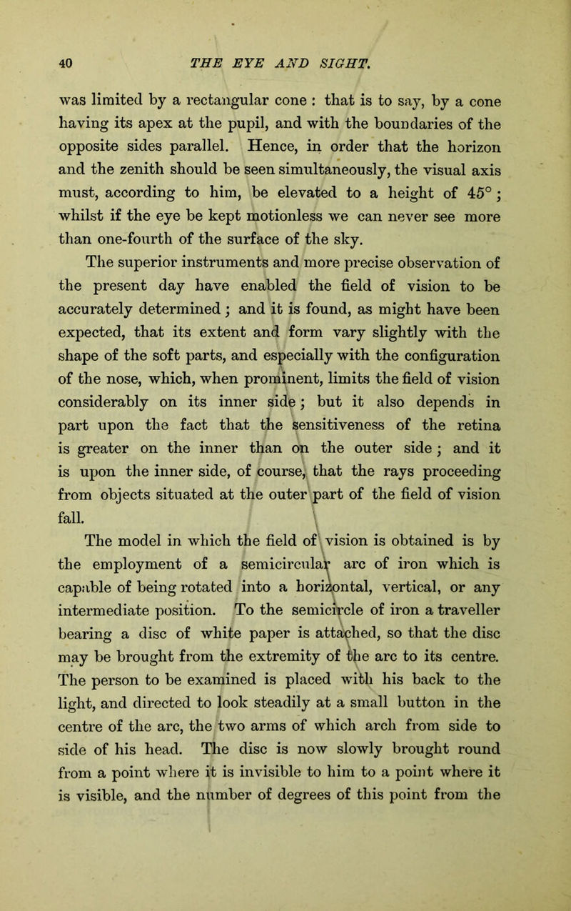 was limited by a rectangular cone : that is to say, by a cone having its apex at the pupil, and with the boundaries of the opposite sides parallel. Hence, in order that the horizon and the zenith should be seen simultaneously, the visual axis must, according to him, be elevated to a height of 45°; whilst if the eye be kept motionless we can never see more than one-fourth of the surface of the sky. The superior instruments and more precise observation of the present day have enabled the field of vision to be accurately determined; and it is found, as might have been expected, that its extent and form vary slightly with the shape of the soft parts, and especially with the configuration of the nose, which, when prominent, limits the field of vision considerably on its inner side; but it also depends in part upon the fact that the sensitiveness of the retina is greater on the inner than on the outer side; and it is upon the inner side, of course, that the rays proceeding from objects situated at the outer part of the field of vision fall. The model in which the field of vision is obtained is by the employment of a semicircular arc of iron which is capable of being rotated into a horizontal, vertical, or any intermediate position. To the semicircle of iron a traveller bearing a disc of white paper is attached, so that the disc may be brought from the extremity of the arc to its centre. The person to be examined is placed with his back to the light, and directed to look steadily at a small button in the centre of the arc, the two arms of which arch from side to side of his head. The disc is now slowly brought round from a point where it is invisible to him to a point where it is visible, and the number of degrees of this point from the