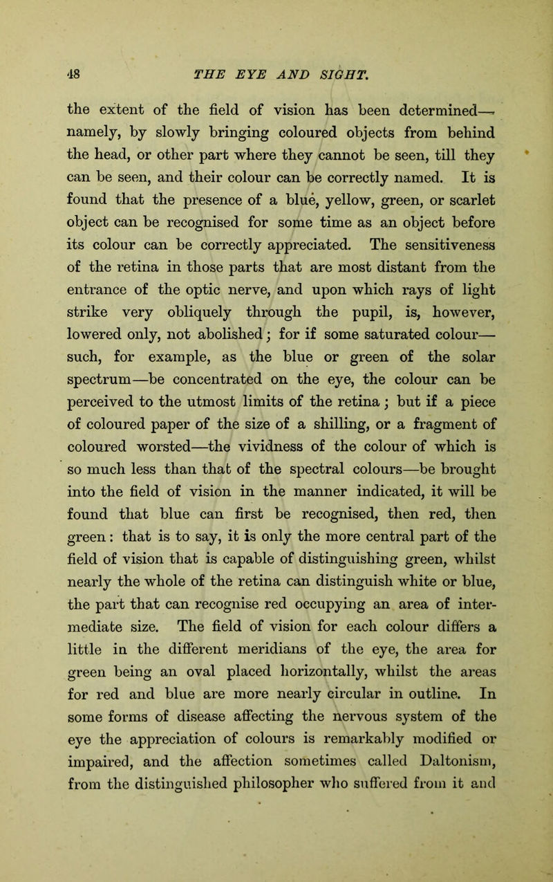 the extent of the field of vision has been determined—- namely, by slowly bringing coloured objects from behind the head, or other part where they cannot be seen, till they can be seen, and their colour can be correctly named. It is found that the presence of a blue, yellow, green, or scarlet object can be recognised for some time as an object before its colour can be correctly appreciated. The sensitiveness of the retina in those parts that are most distant from the entrance of the optic nerve, and upon which rays of light strike very obliquely through the pupil, is, however, lowered only, not abolished; for if some saturated colour— such, for example, as the blue or green of the solar spectrum—be concentrated on the eye, the colour can be perceived to the utmost limits of the retina; but if a piece of coloured paper of the size of a shilling, or a fragment of coloured worsted—the vividness of the colour of which is so much less than that of the spectral colours—be brought into the field of vision in the manner indicated, it will be found that blue can first be recognised, then red, then green: that is to say, it is only the more central part of the field of vision that is capable of distinguishing green, whilst nearly the whole of the retina can distinguish white or blue, the part that can recognise red occupying an area of inter- mediate size. The field of vision for each colour differs a little in the different meridians of the eye, the area for green being an oval placed horizontally, whilst the areas for red and blue are more nearly circular in outline. In some forms of disease affecting the nervous system of the eye the appreciation of colours is remarkably modified or impaired, and the affection sometimes called Daltonism, from the distinguished philosopher who suffered from it and