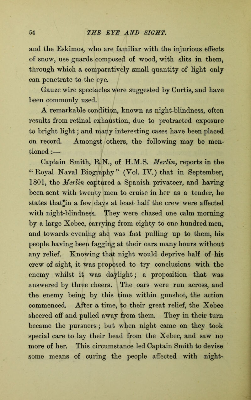 and the Eskimos, who are familiar with the injurious effects of snow, use guards composed of wood, with slits in them, through which a comparatively small quantity of light only can penetrate to the eye. Gauze wire spectacles were suggested by Curtis, and have been commonly used. A remarkable condition, known as night-blindness, often results from retinal exhaustion, due to protracted exposure to bright light; and many interesting cases have been placed on record. Amongst others, the following may be men- tioned :— Captain Smith, R.N., of II.M.S. Merlin, reports in the “Royal Naval Biography” (Yol. IY.) that in September, 1801, the Merlin captured a Spanish privateer, and having been sent with twenty men to cruise in her as a tender, he states that'in a few days at least half the crew were affected with night-blindness. They were chased one calm morning by a large Xebec, carrying from eighty to one hundred men, and towards evening she was fast pulling up to them, his people having been fagging at their oars many hours without any relief. Knowing that night would deprive half of his crew of sight, it was proposed to try conclusions with the enemy whilst it was daylight; a proposition that was answered by three cheers. The oars were run across, and the enemy being by this time within gunshot, the action commenced. After a time, to their great relief, the Xebec sheered off and pulled away from them. They in their turn became the pursuers; but when night came on they took special care to lay their head from the Xebec, and saw no more of her. This circumstance led Captain Smith to devise some means of curing the people affected with night-