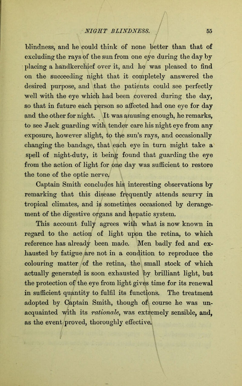 blindness, and he could think of none better than that of excluding the rays of the sun from one eye during the day by placing a handkerchief over it, and he was pleased to find on the succeeding night that it completely answered the desired purpose, and that the patients could see perfectly well with the eye which had been covered during the day, so that in future each person so affected had one eye for day and the other for night. It was amusing enough, he remarks, to see Jack guarding with tender care his night eye from any exposure, however slight, to the sun’s rays, and occasionally changing the bandage, that each eye in turn might take a spell of night-duty, it being found that guarding the eye from the action of light for one day was sufficient to restore the tone of the optic nerve. Captain Smith concludes his interesting observations by remarking that this disease frequently attends scurvy in tropical climates, and is sometimes occasioned by derange- ment of the digestive organs and hepatic system. This account fully agrees with what is now known in regard to the action of light upon the retina, to which reference has already been made. Men badly fed and ex- hausted by fatigue are not in a condition to reproduce the colouring matter of the retina, the small stock of which actually generated is soon exhausted by brilliant light, but the protection of the eye from light gives time for its renewal in sufficient quantity to fulfil its functions. The treatment adopted by Captain Smith, though of course he was un- acquainted with its rationale, was extremely sensible, and, as the event proved, thoroughly effective.