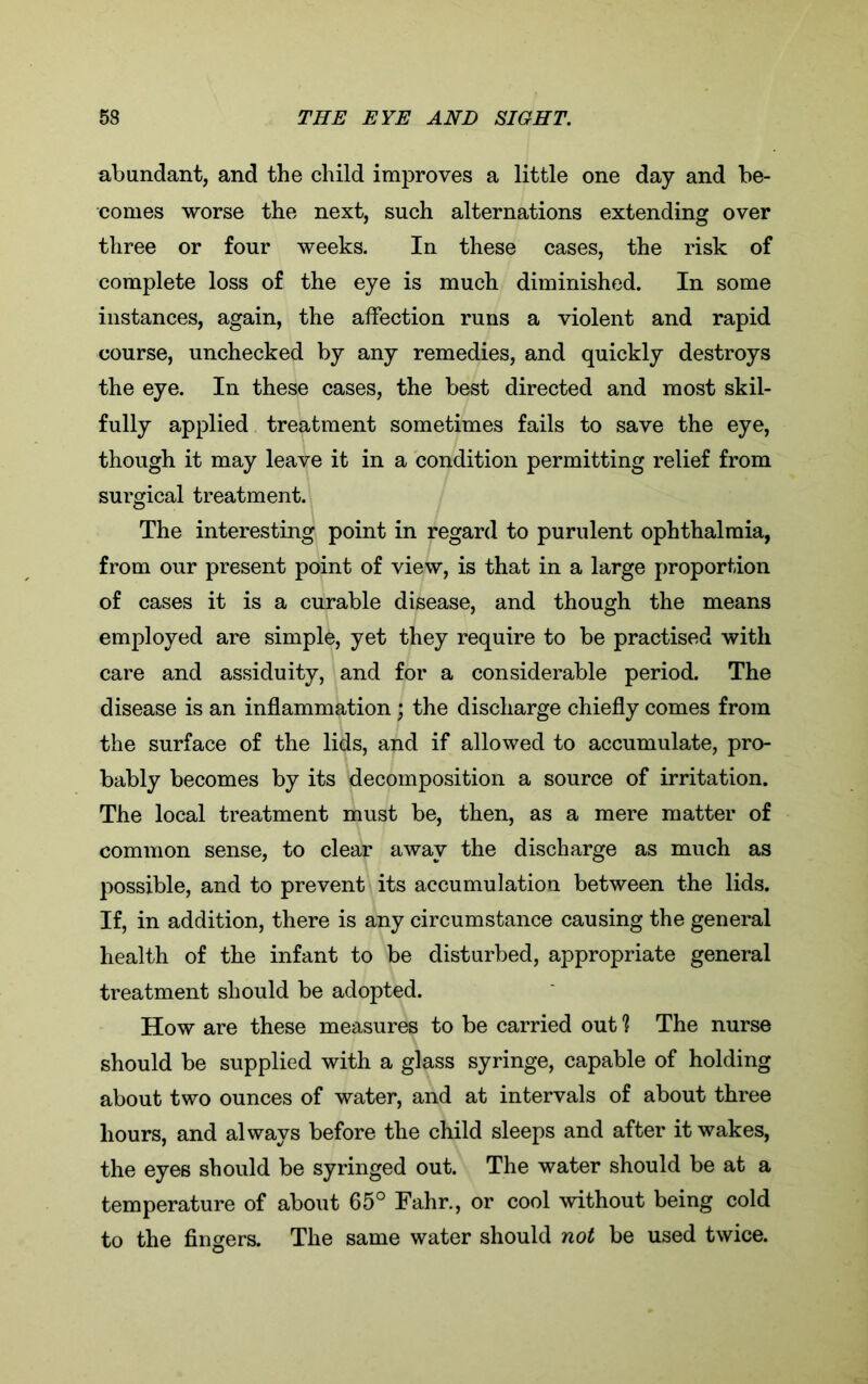 abundant, and the child improves a little one day and be- comes worse the next, such alternations extending over three or four weeks. In these cases, the risk of complete loss of the eye is much diminished. In some instances, again, the affection runs a violent and rapid course, unchecked by any remedies, and quickly destroys the eye. In these cases, the best directed and most skil- fully applied treatment sometimes fails to save the eye, though it may leave it in a condition permitting relief from surgical treatment. The interesting point in regard to purulent ophthalmia, from our present point of view, is that in a large proportion of cases it is a curable disease, and though the means employed are simple, yet they require to be practised with care and assiduity, and for a considerable period. The disease is an inflammation ; the discharge chiefly comes from the surface of the lids, and if allowed to accumulate, pro- bably becomes by its decomposition a source of irritation. The local treatment must be, then, as a mere matter of common sense, to clear away the discharge as much as possible, and to prevent its accumulation between the lids. If, in addition, there is any circumstance causing the general health of the infant to be disturbed, appropriate general treatment should be adopted. How are these measures to be carried out 1 The nurse should be supplied with a glass syringe, capable of holding about two ounces of water, and at intervals of about three hours, and always before the child sleeps and after it wakes, the eyes should be syringed out. The water should be at a temperature of about 65° Fahr., or cool without being cold to the fingers. The same water should not be used twice.