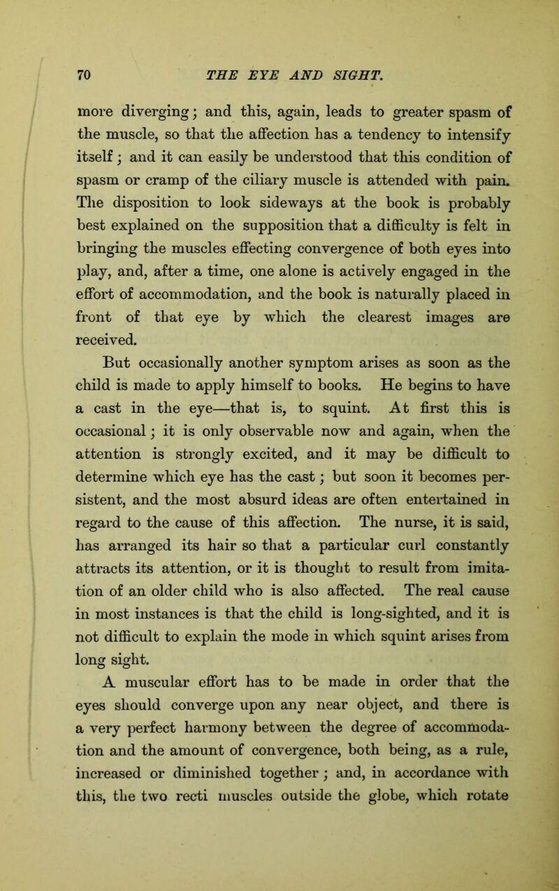 more diverging; and this, again, leads to greater spasm of the muscle, so that the affection has a tendency to intensify itself; and it can easily be understood that this condition of spasm or cramp of the ciliary muscle is attended with pain. The disposition to look sideways at the book is probably best explained on the supposition that a difficulty is felt in bringing the muscles effecting convergence of both eyes into play, and, after a time, one alone is actively engaged in the effort of accommodation, and the book is naturally placed in front of that eye by which the clearest images are received. But occasionally another symptom arises as soon as the child is made to apply himself to books. He begins to have a cast in the eye—that is, to squint. At first this is occasional; it is only observable now and again, when the attention is strongly excited, and it may be difficult to determine which eye has the cast; but soon it becomes per- sistent, and the most absurd ideas are often entertained in regard to the cause of this affection. The nurse, it is said, has arranged its hair so that a particular curl constantly attracts its attention, or it is thought to result from imita- tion of an older child who is also affected. The real cause in most instances is that the child is long-sighted, and it is not difficult to explain the mode in which squint arises from long sight. A muscular effort has to be made in order that the eyes should converge upon any near object, and there is a very perfect harmony between the degree of accommoda- tion and the amount of convergence, both being, as a rule, increased or diminished together; and, in accordance with this, the two recti muscles outside the globe, which rotate