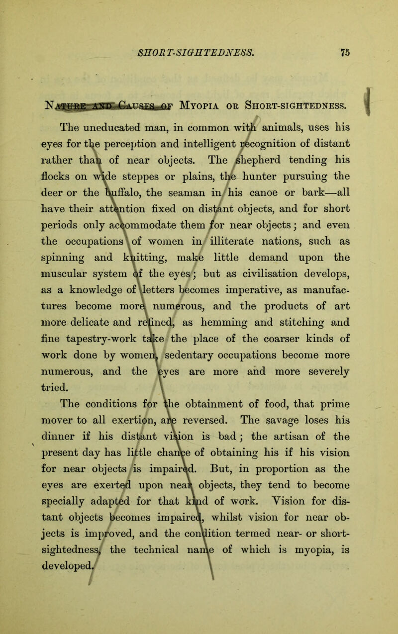 ~NTMyopia ok Short-sightedness. The uneducated man, in common with animals, uses his eyes for tl^e perception and intelligent recognition of distant rather thai^ of near objects. The ^shepherd tending his flocks on wide steppes or plains, the hunter pursuing the deer or the buffalo, the seaman in his canoe or bark—all have their attention fixed on distant objects, and for short periods only accommodate them for near objects; and even the occupations of women in illiterate nations, such as spinning and knitting, make little demand upon the muscular system \f the eyei^; but as civilisation develops, as a knowledge of \letters becomes imperative, as manufac- tures become mord numerous, and the products of art more delicate and refined, as hemming and stitching and fine tapestry-work take the place of the coarser kinds of work done by womeii sedentary occupations become more numerous, and the Wes are more and more severely tried. The conditions for the obtainment of food, that prime mover to all exertion, aife reversed. The savage loses his dinner if his distant vision is bad; the artisan of the present day has little change of obtaining his if his vision for near objects is impaired. But, in proportion as the eyes are exerted upon nea* objects, they tend to become specially adapted for that kind of work. Vision for dis- tant objects becomes impaired, whilst vision for near ob- jects is improved, and the condition termed near- or short- sightedness, the technical name of which is myopia, is developed. \