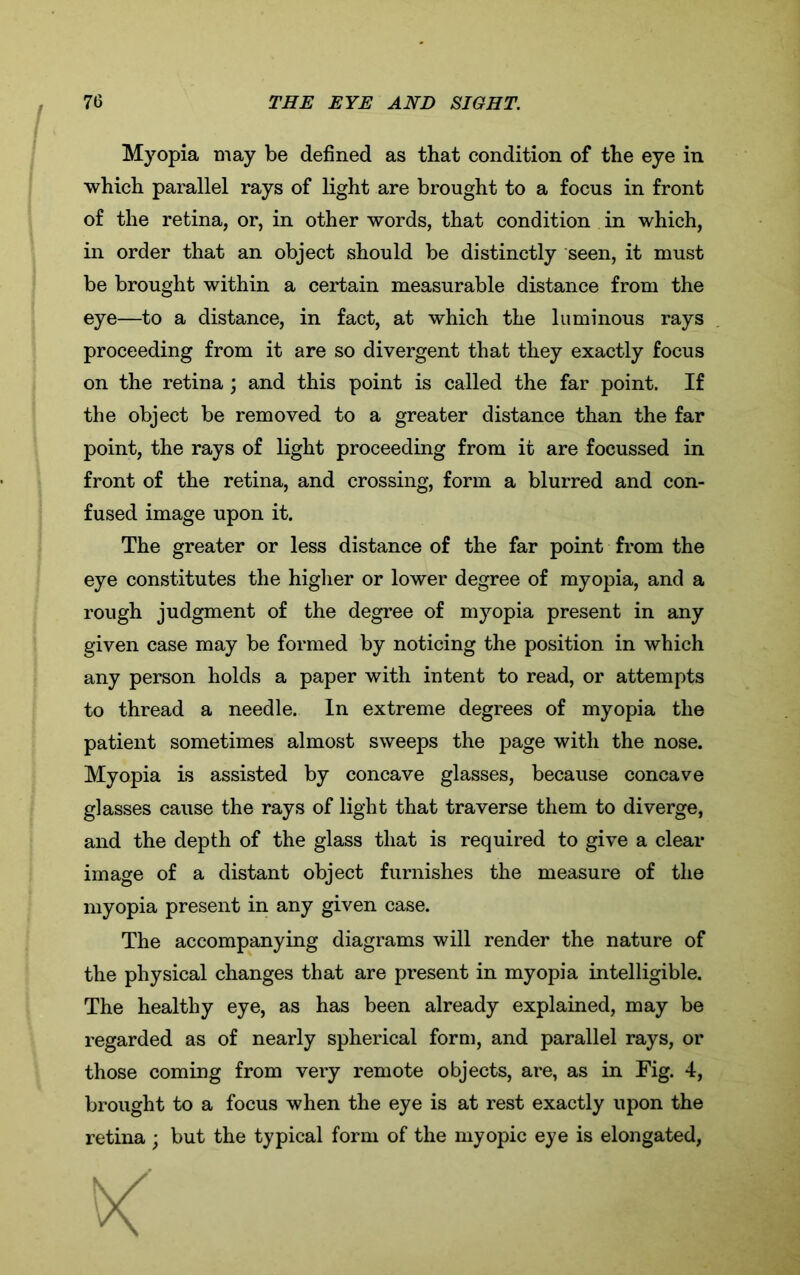 Myopia may be defined as that condition of the eye in which parallel rays of light are brought to a focus in front of the retina, or, in other words, that condition in which, in order that an object should be distinctly seen, it must eye—to a distance, in fact, at which the luminous rays proceeding from it are so divergent that they exactly focus on the retina ; and this point is called the far point. If the object be removed to a greater distance than the far point, the rays of light proceeding from it are focussed in front of the retina, and crossing, form a blurred and con- fused image upon it. The greater or less distance of the far point from the eye constitutes the higher or lower degree of myopia, and a rough judgment of the degree of myopia present in any given case may be formed by noticing the position in which any person holds a paper with intent to read, or attempts to thread a needle. In extreme degrees of myopia the patient sometimes almost sweeps the page with the nose. Myopia is assisted by concave glasses, because concave glasses cause the rays of light that traverse them to diverge, and the depth of the glass that is required to give a clear image of a distant object furnishes the measure of the myopia present in any given case. The accompanying diagrams will render the nature of the physical changes that are present in myopia intelligible. The healthy eye, as has been already explained, may be regarded as of nearly spherical form, and parallel rays, or those coming from very remote objects, are, as in Fig. 4, brought to a focus when the eye is at rest exactly upon the retina ; but the typical form of the myopic eye is elongated, be brought within a certain measurable distance from the