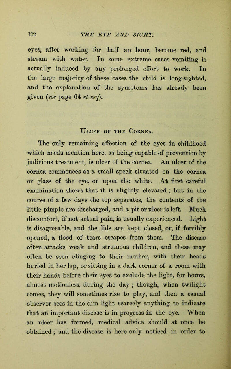 eyes, after working for half an hour, become red, and stream with water. In some extreme cases vomiting is actually induced by any prolonged effort to work. In the large majority of these cases the child is long-sighted, and the explanation of the symptoms has already been given (see page 64 et seq). Ulcer of the Cornea. The only remaining affection of the eyes in childhood which needs mention here, as being capable of prevention by judicious treatment, is ulcer of the cornea. An ulcer of the cornea commences as a small speck situated on the cornea or glass of the eye, or upon the white. At first careful examination shows that it is slightly elevated; but in the course of a few days the top separates, the contents of the little pimple are discharged, and a pit or ulcer is left. Much discomfort, if not actual pain, is usually experienced. Light is disagreeable, and the lids are kept closed, or, if forcibly opened, a flood of tears escapes from them. The disease often attacks weak and strumous children, and these may often be seen clinging to their mother, with their heads buried in her lap, or sitting in a dark corner of a room with their hands before their eyes to exclude the light, for hours, almost motionless, during the day; though, when twilight comes, they will sometimes rise to play, and then a casual observer sees in the dim light scarcely anything to indicate that an important disease is in progress in the eye. When an ulcer has formed, medical advice should at once be obtained; and the disease is here only noticed in order to