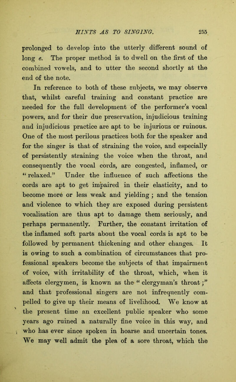 prolonged to develop into the utterly different sound of long e. The proper method is to dwell on the first of the combined vowels, and to utter the second shortly at the end of the note. In reference to both of these subjects, we may observe that, whilst careful training and constant practice are needed for the full development of the performer’s vocal powers, and for their due preservation, injudicious training and injudicious practice are apt to be injurious or ruinous. One of the most perilous practices both for the speaker and for the singer is that of straining the voice, and especially of persistently straining the voice when the throat, and consequently the vocal cords, are congested, inflamed, or “ relaxed.” Under the influence of such affections the cords are apt to get impaired in their elasticity, and to become more or less weak and yielding ; and the tension and violence to which they are exposed during persistent vocalisation are thus apt to damage them seriously, and perhaps permanently. Further, the constant irritation of the inflamed soft parts about the vocal cords is apt to be followed by permanent thickening and other changes. It is owing to such a combination of circumstances that pro- fessional speakers become the subjects of that impairment of voice, with irritability of the throat, which, when it affects clergymen, is known as the “ clergyman’s throat and that professional singers are not infrequently com- pelled to give up their means of livelihood. We know at the present time an excellent public speaker who some years ago ruined a naturally fine voice in this way, and who has ever since spoken in hoarse and uncertain tones. We may well admit the plea of a sore throat, which the