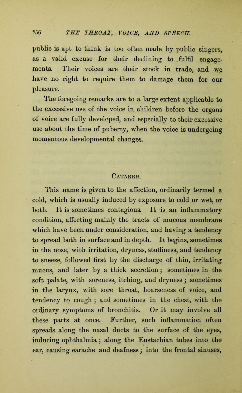 public is apt to think is too often made by public singers, as a valid excuse for their declining to fulfil engage- ments. Their voices are their stock in trade, and we have no right to require them to damage them for our pleasure. The foregoing remarks are to a large extent applicable to the excessive use of the voice in children before the organs of voice are fully developed, and especially to their excessive use about the time of puberty, when the voice is undergoing momentous developmental changes. Catarrh. This name is given to the affection, ordinarily termed a cold, which is usually induced by exposure to cold or wet, or both. It is sometimes contagious. It is an inflammatory condition, affecting mainly the tracts of mucous membrane which have been under consideration, and having a tendency to spread both in surface and in depth. It begins, sometimes in the nose, with irritation, dryness, stuffiness, and tendency to sneeze, followed first by the discharge of thin, irritating mucus, and later by a thick secretion; sometimes in the soft palate, with soreness, itching, and dryness; sometimes in the larynx, with sore throat, hoarseness of voice, and tendency to cough ; and sometimes in the chest, with the ordinary symptoms of bronchitis. Or it may involve all these parts at once. Further, such inflammation often spreads along the nasal ducts to the surface of the eyes, inducing ophthalmia; along the Eustachian tubes into the ear, causing earache and deafness; into the frontal sinuses,
