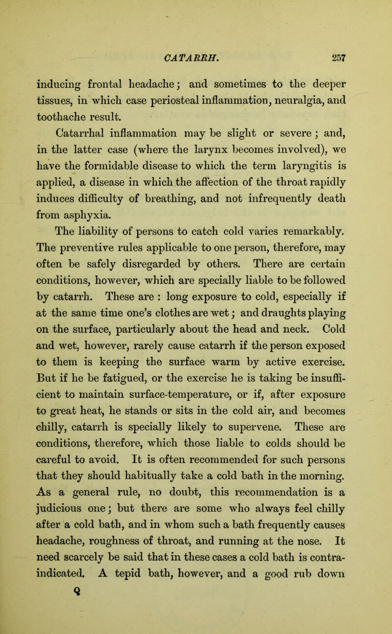 inducing frontal headache; and sometimes to the deeper tissues, in which case periosteal inflammation, neuralgia, and toothache result. Catarrhal inflammation may be slight or severe; and, in the latter case (where the larynx becomes involved), we have the formidable disease to which the term laryngitis is applied, a disease in which the affection of the throat rapidly induces difficulty of breathing, and not infrequently death from asphyxia. The liability of persons to catch cold varies remarkably. The preventive rules applicable to one person, therefore, may often be safely disregarded by others. There are certain conditions, however, which are specially liable to be followed by catarrh. These are : long exposure to cold, especially if at the same time one’s clothes are wet; and draughts playing on the surface, particularly about the head and neck. Cold and wet, however, rarely cause catarrh if the person exposed to them is keeping the surface warm by active exercise. But if he be fatigued, or the exercise he is taking be insuffi- cient to maintain surface-temperature, or if, after exposure to great heat, he stands or sits in the cold air, and becomes chilly, catarrh is specially likely to supervene. These are conditions, therefore, which those liable to colds should be careful to avoid. It is often recommended for such persons that they should habitually take a cold bath in the morning. As a general rule, no doubt, this recommendation is a judicious one; but there are some who always feel chilly after a cold bath, and in whom such a bath frequently causes headache, roughness of throat, and running at the nose. It need scarcely be said that in these cases a cold bath is contra- indicated. A tepid bath, however, and a good rub down Q