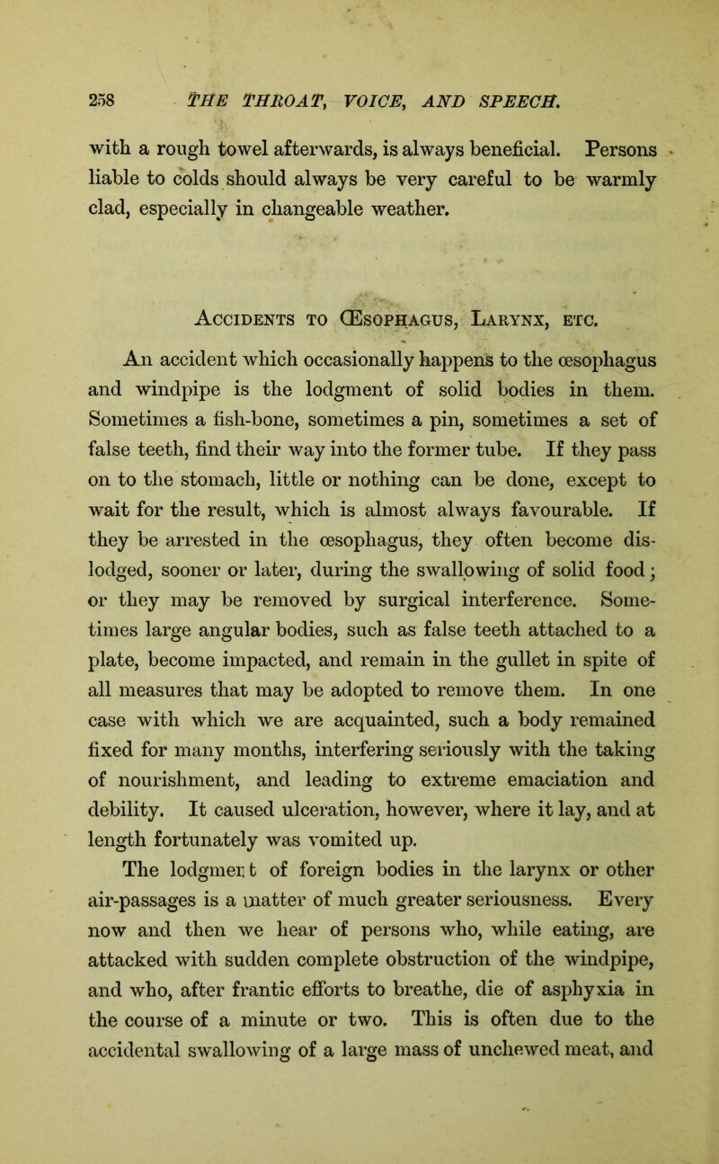 with a rough towel afterwards, is always beneficial. Persons liable to colds should always be very careful to be warmly clad, especially in changeable weather. Accidents to (Esophagus, Larynx, etc. An accident which occasionally happens to the oesophagus and windpipe is the lodgment of solid bodies in them. Sometimes a fish-bone, sometimes a pin, sometimes a set of false teeth, find their way into the former tube. If they pass on to the stomach, little or nothing can be done, except to wait for the result, which is almost always favourable. If they be arrested in the oesophagus, they often become dis- lodged, sooner or later, during the swallowing of solid food; or they may be removed by surgical interference. Some- times large angular bodies, such as false teeth attached to a plate, become impacted, and remain in the gullet in spite of all measures that may be adopted to remove them. In one case with which we are acquainted, such a body remained fixed for many months, interfering seriously with the taking of nourishment, and leading to extreme emaciation and debility. It caused ulceration, however, where it lay, and at length fortunately was vomited up. The lodgmeu t of foreign bodies in the larynx or other air-passages is a matter of much greater seriousness. Every now and then we hear of persons who, while eating, are attacked with sudden complete obstruction of the windpipe, and who, after frantic efforts to breathe, die of asphyxia in the course of a minute or two. This is often due to the accidental swallowing of a large mass of unchewed meat, and