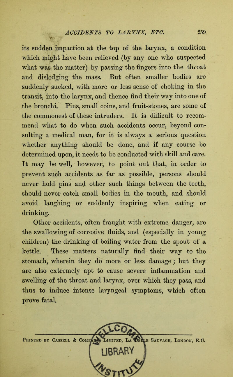 its sudden impaction at the top of the larynx, a condition which might have been relieved (by any one who suspected what was the matter) by passing the fingers into the throat and dislodging the mass. But often smaller bodies are suddenly sucked, with more or less sense of choking in the transit, into the larynx, and thence find their way into one of the bronchi. Pins, small coins, and fruit-stones, are some of the commonest of these intruders. It is difficult to recom- mend what to do when such accidents occur, beyond con- sulting a medical man, for it is always a serious question whether anything should be done, and if any course be determined upon, it needs to be conducted with skill and care. It may be well, however, to point out that, in order to prevent such accidents as far as possible, persons should never hold pins and other such things between the teeth, should never catch small bodies in the mouth, and should avoid laughing or suddenly inspiring when eating or drinking. Other accidents, often fraught with extreme danger, are the swallowing of corrosive fluids, and (especially in young children) the drinking of boiling water from the spout of a kettle. These matters naturally find their way to the stomach, wherein they do more or less damage; but they are also extremely apt to cause severe inflammation and swelling of the throat and larynx, over which they pass, and thus to induce intense laryngeal symptoms, which often prove fatal.