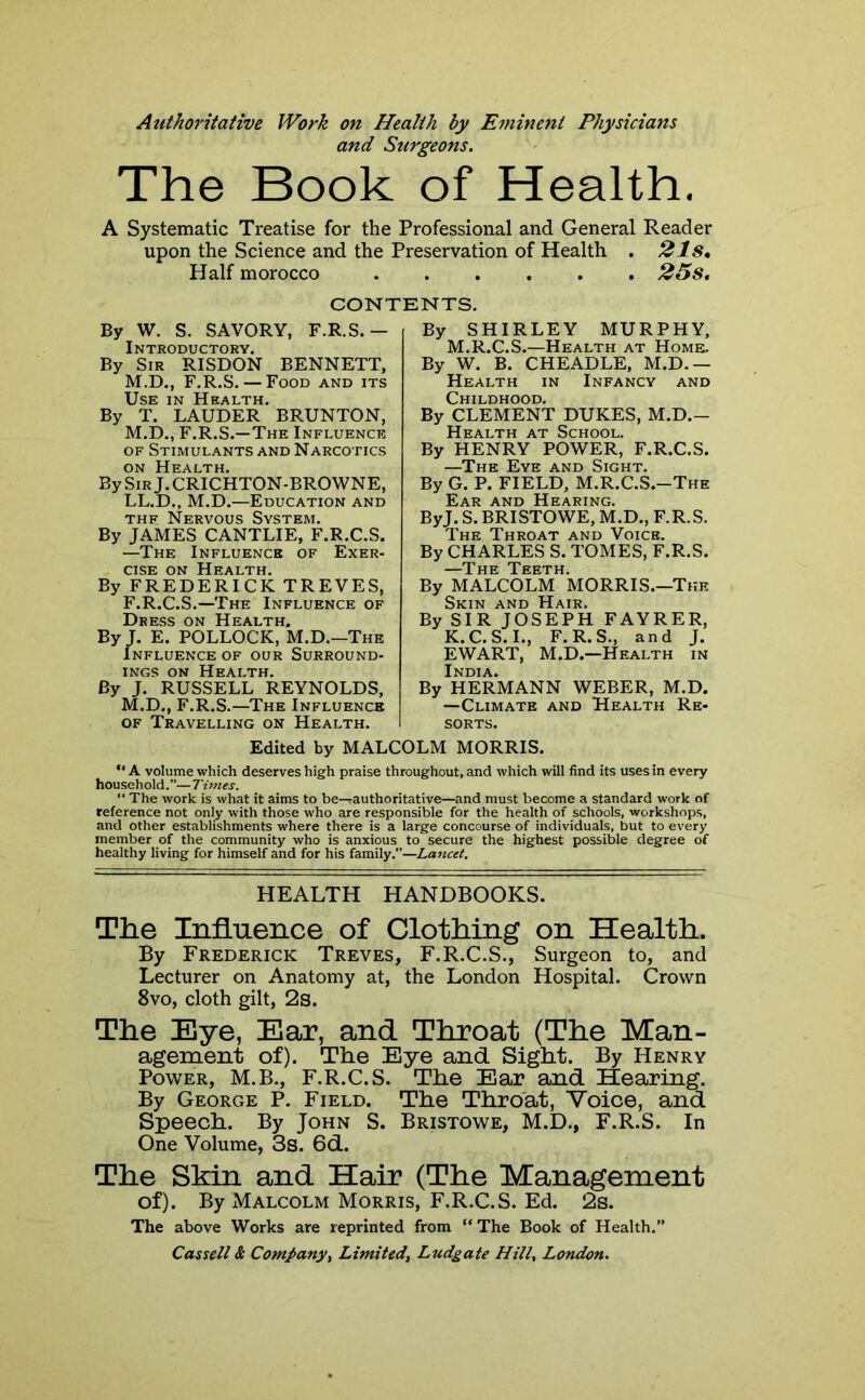 Atithoritative Work on Health by Eminent Physicians and Surgeons. The Book of Health. A Systematic Treatise for the Professional and General Reader upon the Science and the Preservation of Health . 2 Is, Half morocco 25 s. CONTENTS. By W. S. SAVORY, F.R.S.— Introductory. By Sir RISDON BENNETT, M.D., F.R.S. — Food and its Use in Health. By T. LAUDER BRUNTON, M.D., F.R.S.—The Influence of Stimulants and Narcotics on Health. By Sir J. CRICHTON-BROWNE, LL.D., M.D.—Education and thf Nervous System. By JAMES CANTLIE, F.R.C.S. —The Influence of Exer- cise on Health. By FREDERICK TREVES, F.R.C.S.—The Influence of Dress on Health. By J. E. POLLOCK, M.D.—The Influence of our Surround- ings on Health. By J. RUSSELL REYNOLDS, M.D., F.R.S.—The Influence of Travelling on Health. By SHIRLEY MURPHY, M.R.C.S.—Health at Home. By W. B. CHEADLE, M.D.— Health in Infancy and Childhood. By CLEMENT DUKES, M.D.- Health at School. By HENRY POWER, F.R.C.S. —The Eye and Sight. By G. P. FIELD, M.R.C.S.-The Ear and Hearing. ByJ. S.BRISTOWE, M.D., F.R.S. The Throat and Voice. By CHARLES S. TOMES, F.R.S. By MALCOLM MORRIS.—The Skin and Hair. By SIR JOSEPH FAYRER, K.C.S.I., F.R.S., and J. EWART, M.D.—Health in India. By HERMANN WEBER, M.D. —Climate and Health Re- sorts. Edited by MALCOLM MORRIS. “ A volume which deserves high praise throughout, and which will find its uses in every household.”—Times. “ The work is what it aims to be—rauthoritative—and must become a standard work of reference not only with those who are responsible for the health of schools, workshops, and other establishments where there is a large concourse of individuals, but to every member of the community who is anxious to secure the highest possible degree of healthy living for himself and for his family.”—Lancet. HEALTH HANDBOOKS. The Influence of Clothing on Health. By Frederick Treves, F.R.C.S., Surgeon to, and Lecturer on Anatomy at, the London Hospital. Crown 8vo, cloth gilt, 2s. The Eye, Ear, and Throat (The Man- agement of). The Eye and Sight. By Henry Power, M.B., F.R.C.S. The Ear and Hearing. By George P. Field. The Throat, Voice, and Speech. By John S. Bristowe, M.D., F.R.S. In One Volume, 3s. 6d. The Skin and Hair (The Management of). By Malcolm Morris, F.R.C.S. Ed. 2s. The above Works are reprinted from “The Book of Health.”