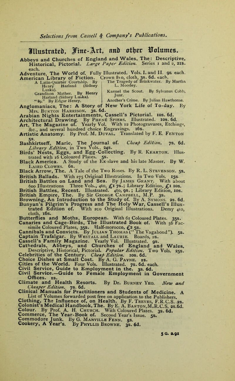 Hfllustratetr, 3Fine-^rt, mb otfjer Volumes. Abbeys and Churches of England and Wales, The: Descriptive, Historical, Pictorial. Large Paper Edition. Series i and 2, 21s. Adventure, The World of. Fully Illustrated. Vols. I. and II. gs each. American Library of Fiction. Crown 8\o, cloth, 3s. 6d. each A Latin-Quarter Courtship. By Henry Harland (Sidney Luska). Grandison Mather. By Henry Harland (Sidney Luska). “ 89.” By Edgar Henry. The Tragedy of Brinkwater. By Martha L. Moodey. Karmel the Scout. By Sylvanus Cobb, Junr. Another’s Crime. By J ulian Hawthorne. Anglomaniacs, The: A Story of New York Life of To-day. By Mrs. Burton Harrison. 3s. 6d. Arabian Nights Entertainments, Cassell’s Pictorial. 10s. 6d. Architectural Drawing. By Phen6 Spiers. Illustrated. 10s. 6d. Art, The Magazine of. Yearly Vol. With 12 Photogravures, Etching*, &c., and several hundred choice Engravings. 16s. Artistic Anatomy. By Prof. M. Duval. Translated by F. E. Fenton Bashkirtseff, Marie, The Journal of. Cheap Edition. 7s. 6d. Library Edition, in Two Vols., 24s. Birds’ Nests, Eggs, and Egg-Collecting. By R. Kearton. Illus- trated with 16 Coloured Plates. 5s. Black America. A Study of the Ex slave and his late Master. By W. Laird Clowes. 6s. Black Arrow, The. A Tale of the Two Roses. By R. L. Stevenson. 5s. British Ballads. With 275 Original Illustrations. In Two Vols. 15s. British Battles on Land and Sea. By James Grant. With about 600 Illustrations Three Vols., 4to, £1 7s.; Library Edition, £1 10s. British Battles, Recent. Illustrated. 4to, gs. ; Library Edition, 10s. British Empire, The. By Sir George Campbell, M.P. 3s. Browning, An Introduction to the Study of. By A. Symons. 2s, 6d. Bunyan’s Pilgrim’s Progress and The Holy War, Cassell’s Illus- trated Edition of. With 2co Original Illustrations. Demy 410, cloth, 16s. Butterflies and Moths, European. With 61 Coloured Plates. 35s. Canaries and Cage-Birds, The Illustrated Book of. With 56 Fac- simile Coloured Plates, 35s. Half-morocco, £2 5s. Cannibals and Convicts. By Julian Thomas (“ The Vagabond). 5s. Captain Trafalgar. By Westall and Laurie. Boards, 2s. Cassell’s Family Magazine. Yearly Vol. Illustrated, gs. Cathedrals, Abbeys, and Churches of England and Wales. Descriptive, Historical, Pictorial. Popular Edition. Two Vols. 25s. Celebrities of the Century. Cheap Edition. 10s. 6d. Choice Dishes at Small Cost. By A. G. Payne, is. Cities of the World. Four Vols. Illustrated. 7s. 6d. each. Civil Service, Guide to Employment in the. 3s. 6d. Civil Service.—Guide to Female Employment in Government Offices, is. Climate and Health Resorts. By Dr. Burney Yeo. New and Cheaper Edition. 7s. 6d. Clinical Manuals for Practitioners and Students of Medicine. A List of Volumes forwarded post free on application to the Publishers. Clothing, The Influence of, on Health. By F. Treves, F.R C.S. 2s. Colonist’s Medical Handbook, The. By E. A. Barton,M.R.C.S. 2s.6d. Colour. By Prof. A. H. Church. With Coloured Plates. 3s. 6d. Commerce, The Year-Book of. Second Year’s Issue. 5s. Commodore Junk. By G. Manville Fenn. 5s. Cookery, A Year’s. By Phyllis Browne. 3s. 6d. 5 G. 3.91