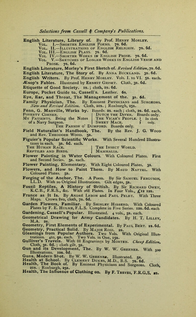 English Literature, Library of. By Prof. Henry Morley. Vol. I.—Shorter English Poems. 7s. 6d. Vol. II.—Illustrations of English Religion. 7s. 6d. Vol. III.—English Plays. 7s. 6d. Vol. IV.—Shorter Works in English Prose. 7s. 6d. Vol. V.—Sketches of Longer Works in English Verse and Prose. 7s. 6d. English Literature, Morley’s First Sketch of. Revised Edition, 7s. 6d. English Literature, The Story of. By Anna Buckland. 3s. 6d. English Writers. By Prof. Henry Morley. Vols. I. to VI. 5s. each. Aisop’s Fables. Illustrated by Ernest Griset. Cloth, 3s. 6d. Etiquette of Good Society, is.; cloth, is. 6d. Europe, Pocket Guide to, Cassell's. Leather. 6s. Eye, Ear, and Throat, The Management of the. 3s. 6d. Family Physician, The. By Eminent Physicians and Surgeons. New and Revised Edition. Cloth, 21s. ; Roxburgh, 25s. Fenn, G. Manville, Works by. Boards. 2s. each; cloth, 2s. 6d. each. Poverty Corner. I Dutch the Diver. Boards only. My Patients. Being the Notes The Vicar’s People. ) in cloth of a Navy Surgeon. | Sweet Mace. f only. The Parson o’ Dumford. Boards only. Field Naturalist’s Handbook, The. By the Rev. J. G. Wood and Rev. Theodore Wood. 5s. Figuier’s Popular Scientific Works. With Several Hundred Illustra- tions in each. 3s. 6d. each. The Human Race. ! The Insect World. Reptiles and Birds. | Mammalia. Flower Painting in Water Colours. With Coloured Plates. First and Second Series. 5s. each. Flower Painting, Elementary. With Eight Coloured Plates. 3s. Flowers, and How to Paint Them. By Maud Naftel. With Coloured Plates. 5s. Forging of the Anchor, The. A Poem. By Sir Samuel Ferguson, LL.D. With 20 Original Illustrations. Gilt edges, 5s. Fossil Reptiles, A History of British. By Sir Richard Owen, K.C.B., F.R.S., &c. With 268 Plates. In Four Vols., £12 12s. France as It Is. By Andr6 Lebon and Paul Pelet. With Three Maps. Crown 8vo, cloth, 7s. 6d. Garden Flowers, Familiar. By Shirley Hibberd. With Coloured Plates by F. E. Hulme, F.L.S. Complete in Five Series. 12s. 6d. each Gardening, Cassell’s Popular. Illustrated. 4 vols., 5s. each. Geometrical Drawing for Army Candidates. By H. T. Lilley, M.A. 2s. Geometry, First Elements of Experimental. By Paui< Bert. is.6d. Geometry, Practical Solid. By Major Ross. 2s. Gleanings from Popular Authors. Two Vols. With Original Illus- trations. 4to, gs. each. Two Vols. in One, 15s. Gulliver’s Travels. With 88 Engravings by Morten. Cheap Edition. Cloth, 3s. 6d. ; cloth gilt, 5s. Gun and its Development, The. By W. W. Greener. With 500 Illustrations. 10s. 6d. Guns, Modern Shot. By W. W. Greene*. Illustrated. 5s. Health at School. By Clement Dukes, M.D., B.S. 7s. 6d. Health, The Book of. By Eminent Physicians and Surgeons. Cloth 21s. ; Roxburgh, 25s. ' Health, The Influence of Clothing on. By F. Treves, F.R.G.S. as.