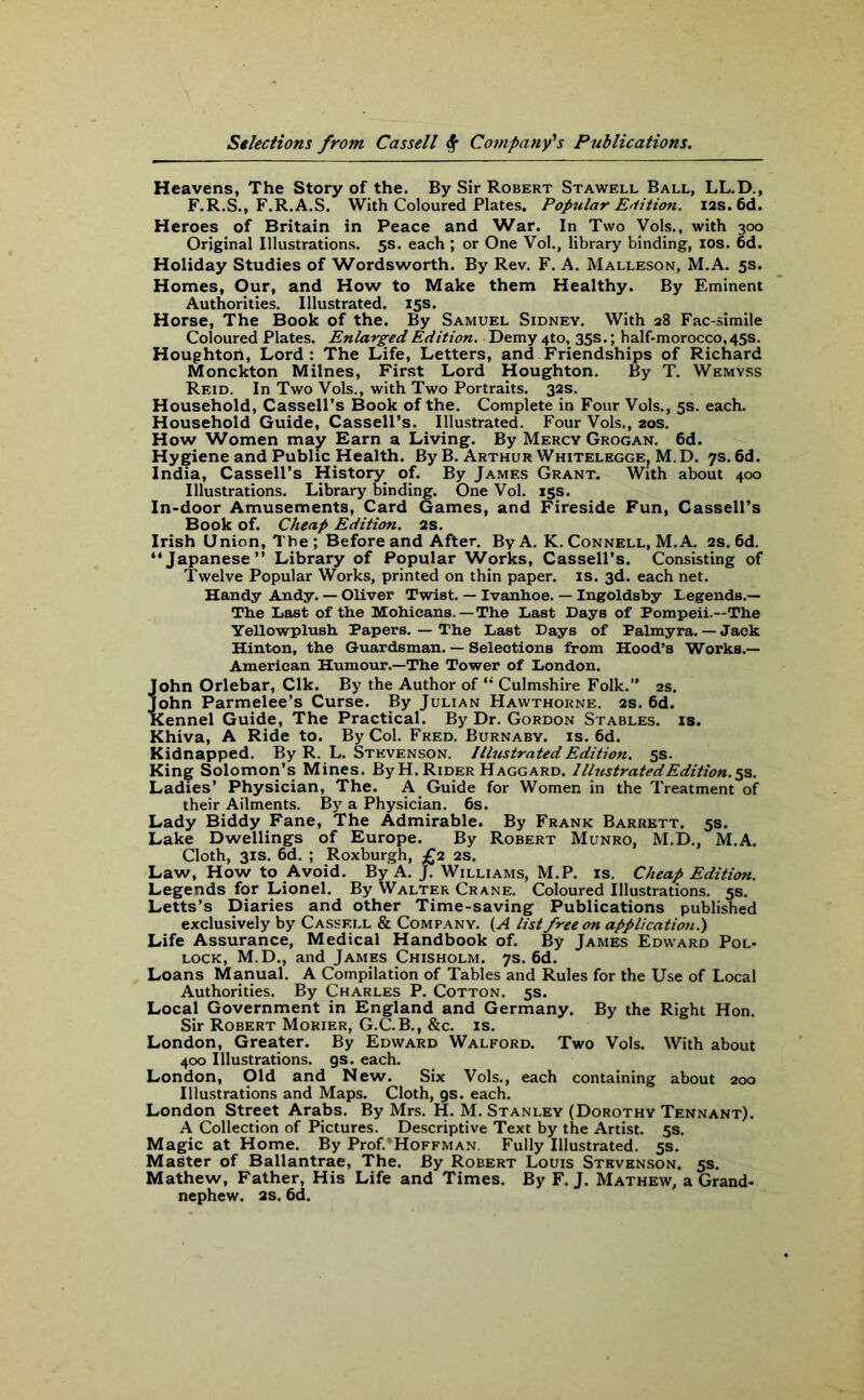 Heavens, The Story of the. By Sir Robert Stawell Ball, LL.D., F.R.S., F.R.A.S. With Coloured Plates. Popular Edition. 12s. 6d. Heroes of Britain in Peace and War. In Two Vols., with 300 Original Illustrations. 5s. each; or One Vol., library binding, 10s. 6d. Holiday Studies of Wordsworth. By Rev. F. A. Malleson, M.A. 5s. Homes, Our, and How to Make them Healthy. By Eminent Authorities. Illustrated. 15s. Horse, The Book of the. By Samuel Sidney. With 28 Fac-simile Coloured Plates. Enlarged Edition. Demy 4to, 35s.; half-morocco, 45s. Houghton, Lord: The Life, Letters, and Friendships of Richard Monckton Milnes, First Lord Houghton. By T. Wemyss Reid. In Two Vols., with Two Portraits. 32s. Household, Cassell’s Book of the. Complete in Four Vols., 5s. each. Household Guide, Cassell’s. Illustrated. Four Vols., 20s. How Women may Earn a Living. By Mercy Grogan. 6d. Hygiene and Public Health. By B. Arthur Whitelegge, M.D. 7s. 6d. India, Cassell’s History of. By James Grant. With about 400 Illustrations. Library binding. One Vol. 15s. In-door Amusements, Card Games, and Fireside Fun, Cassell’s Book of. Cheap Edition. 2s. Irish Union, The ; Before and After. By A. K. Connell, M.A. 2s. 6d. “Japanese” Library of Popular Works, Cassell’s. Consisting of Twelve Popular Works, printed on thin paper, is. 3d. each net. Handy Andy. — Oliver Twist. — Ivanhoe. — Ingoldsby Legends.— The Last of the Mohicans.—The Last Days of Pompeii.—The Yellowplush Papers. — The Last Days of Palmyra. — Jack Hinton, the Guardsman. — Selections from Hood’s Works.— American Humour.—The Tower of London. John Orlebar, Clk. By the Author of Culmshire Folk.” 2s. John Parmelee’s Curse. By Julian Hawthorne. 2s. 6d. Kennel Guide, The Practical. By Dr. Gordon Stables, is. Khiva, A Ride to. By Col. Fred. Burnaby, is. 6d. Kidnapped. By R. L. Stevenson. Illustrated Edition. 5s. King Solomon’s Mines. By H. Rider Haggard. Illustrated Edition.^. Ladies’ Physician, The. A Guide for Women in the Treatment of their Ailments. By a Physician. 6s. Lady Biddy Fane, The Admirable. By Frank Barrett. 5s. Lake Dwellings of Europe. By Robert Munro, M.D., M.A. Cloth, 31s. 6d. ; Roxburgh, £2 2s. Law, How to Avoid. By A. J. Williams, M.P. is. Cheap Edition. Legends for Lionel. By Walter Crane. Coloured Illustrations. 5s. Letts’s Diaries and other Time-saving Publications published exclusively by Cassell & Company. (A list free on application.') Life Assurance, Medical Handbook of. By James Edward Pol- lock, M.D., and James Chisholm. 7s. 6d. Loans Manual. A Compilation of Tables and Rules for the Use of Local Authorities. By Charles P. Cotton. 5s. Local Government in England and Germany. By the Right Hon. Sir Robert Morier, G.C.B., &c. is. London, Greater. By Edward Walford. Two Vols. With about 400 Illustrations, gs. each. London, Old and New. Six Vols., each containing about 200 Illustrations and Maps. Cloth, gs. each. London Street Arabs. By Mrs. H. M. Stanley (Dorothy Tennant). A Collection of Pictures. Descriptive Text by the Artist. 5s. Magic at Home. By Prof.'Hoffman. Fully Illustrated. 5s. Master of Ballantrae, The. By Robert Louis Stevenson. 5s. Mathew, Father, His Life and Times. By F. J. Mathew, a Grand- nephew. 2s. 6d.