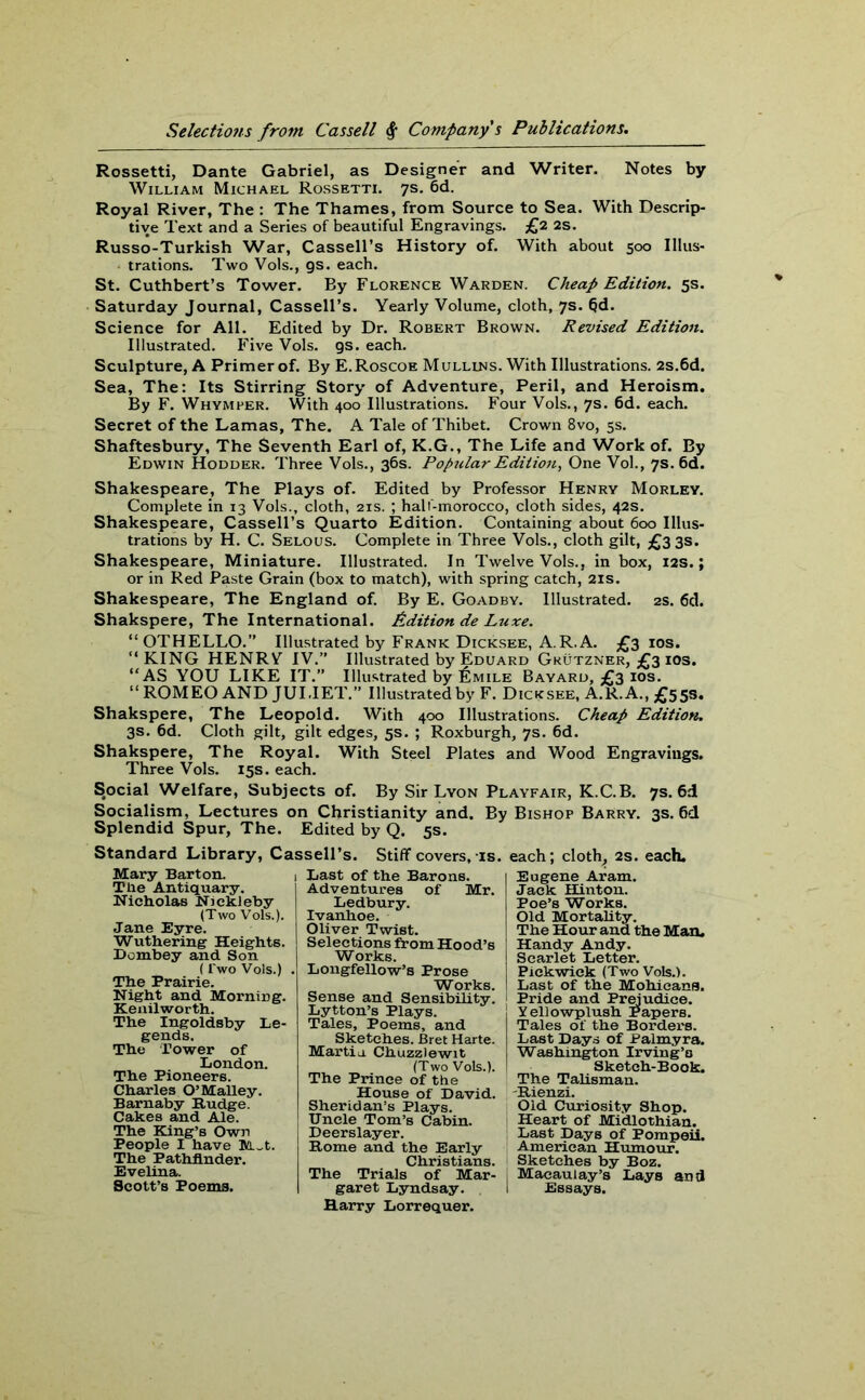 Rossetti, Dante Gabriel, as Designer and Writer. Notes by William Michael Rossetti. 7s. 6d. Royal River, The : The Thames, from Source to Sea. With Descrip- tive Text and a Series of beautiful Engravings. £2 2s. Russo-Turkish War, Cassell’s History of. With about 500 Illus- trations. Two Vols., gs. each. St. Cuthbert’s Tower. By Florence Warden. Cheap Edition. 5s. Saturday Journal, Cassell’s. Yearly Volume, cloth, 7s. (jd. Science for All. Edited by Dr. Robert Brown. Revised Edition. Illustrated. Five Vols. gs. each. Sculpture, A Primer of. By E.Roscoe Mulllns. With Illustrations. 2s.6d. Sea, The: Its Stirring Story of Adventure, Peril, and Heroism. By F. Whymper. With 400 Illustrations. Four Vols., 7s. 6d. each. Secret of the Lamas, The. A Tale of Thibet. Crown 8vo, 5s. Shaftesbury, The Seventh Earl of, K.G., The Life and Work of. By Edwin Hodder. Three Vols., 36s. Popzilar Edition, One Vol., 7s. 6d. Shakespeare, The Plays of. Edited by Professor Henry Morley. Complete in 13 Vols., cloth, 21s. ; half-morocco, cloth sides, 42s. Shakespeare, Cassell’s Quarto Edition. Containing about 600 Illus- trations by H. C. Selous. Complete in Three Vols., cloth gilt, £3 3s. Shakespeare, Miniature. Illustrated. In Twelve Vols., in box, 12s.; or in Red Paste Grain (box to match), with spring catch, 21s. Shakespeare, The England of. By E. Goadby. Illustrated. 2s. 6d. Shakspere, The International. Edition de Luxe. “ OTHELLO.” Illustrated by Frank Dicksee, A.R.A. £3 10s. “KING HENRV IV.” Illustrated by Eduard Grutzner, £3 ios. “AS YOU LIKE IT.” Illustrated by £mile Bayard, £3 ios. “ROMEO AND JULIET.” Illustrated by F. Dicksee, A.R.A.,£55s. Shakspere, The Leopold. With 400 Illustrations. Cheap Edition. 3s. 6d. Cloth gilt, gilt edges, 5s. ; Roxburgh, 7s. 6d. Shakspere, The Royal. With Steel Plates and Wood Engravings. Three Vols. 15s. each. Social Welfare, Subjects of. By Sir Lyon Playfair, K.C.B. 7s. 6d Socialism, Lectures on Christianity and. By Bishop Barry. 3s. 6d Splendid Spur, The. Edited by Q. 5s. Standard Library, Cassell’s. Stiff covers, is. each; cloth, 2s. each. Mary Barton. The Antiquary. Nicholas Nickleby (Two Vols.). Jane Eyre. Wuthering Heights. Dombey and Son (l'wo Vols.) . The Prairie. Night and Morning. Kenilworth. The Ingoldsby Le- gends. The Tower of London. The Pioneers. Charles O’Malley. Barnaby Budge. Cakes and Ale. The King’s Own People I have M~t. The Pathfinder. Evelina. Scott’s Poems. Last of the Barons. Adventures of Mr. Ledbury. Ivanhoe. Oliver Twist. Selections from Hood’s Works. Longfellow’s Prose Works. Sense and Sensibility. Lytton’s Plays. Tales, Poems, and Sketches. Bret Harte. Martin Chuzzlewit (Two Vols.). The Prince of the House of David. Sheridan’s Plays. Uncle Tom’s Cabin. Deerslayer. Borne and the Early Christians. The Trials of Mar- garet Lyndsay. Harry Lorrequer. Eugene Aram. Jack Hinton. Poe’s Works. Old Mortality. The Hour and the Man, Handy Andy. Scarlet Letter. Pickwick (Two Vols.). Last of the Mohicans. Pride and Prejudice. Yellowplush Papers. Tales of the Borders. Last Days of Palmyra. Washington Irving’s Sketch-Book. The Talisman. Bienzi. Old Curiosity Shop. Heart of Midlothian. Last Days of Pompeii. American Humour. Sketches by Boz. Macaulay’s Lays and Essays.