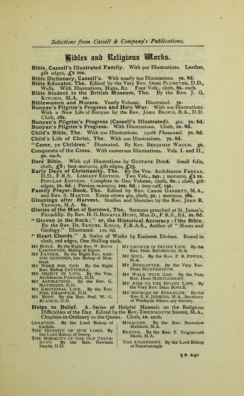 gxfcles anti ftelhjious Works. Bible, Cassell’s Illustrated Family. With 900 Illustrations. Leather, gilt edges, £2 10s. Bible Dictionary, Cassell’s. With nearly 600 Illustrations. 7s. 6d. Bible Educator, The. Edited by the Very Rev. Dean Plumptre, D.D., Wells. With Illustrations, Maps, &c. Four Vols., cloth, 6s. each. Bible Student in the British Museum, The. By the Rev. J. G. Kitchin, M.A. is. Bible women and Nurses. Yearly Volume. Illustrated. 3s. Bunyan’s Pilgrim’s Progress and Holy War. With 200 Illustrations. With a New LifeofBunyan by the Rev. John Brown, B.A., D.D. Cloth, .16s. Bunyan’s Pilgrim’s Progress (Cassell’s Illustrated). 4to. 7s. 6d. Bunyan’s Pilgrim’s Progress. With Illustrations. Cloth, 2s. 6d. Child’s Bible, The. With 200 Illustrations, i$oth Thousand. 7s. 6d. Child’s Life of Christ, The. With 200 Illustrations. 7s. 6d. “Come, ye Children.” Illustrated. By Rev. Benjamin Waugh. 5s. Conquests of the Cross. With numerous Illustrations. Vols. I. and II., gs. each. Dore Bible. With 238 Illustrations by Gustave Dor6. Small folio, cloth, £8 ; best morocco, gilt edges, £15. Early Days of Christianity, The. By the Ven. Archdeacon Farrar, D.D., F.R.S. Library Edition. Two Vols., 24s. ; morocco, £2 2s. Popular Edition. Complete in One Volume, cloth, 6s.; cloth, gilt edges, 7s. 6d. ; Persian morocco, 10s. 6d. ; tree-calf, 15s. Family Prayer-Book, The. Edited by Rev. Canon Garbett, M.A., and Rev. S. Martin. Extra crown 4to, cloth, 5s. ; morocco, 18s. Gleanings after Harvest. Studies and Sketches by the Rev. John R. Vernon, M.A. 6s. Glories of the Man of Sorrows, The. Sermons preached at St. James’s, Piccadilly. By Rev. H. G. Bonavia Hunt, Mus.D., F.R.S., Ed. 2s.6d. “ Graven in the Rock; ” or, the Historical Accuracy if the Bible. By the Rev. Dr. Samuel Kinns, F.R.A.S., Author of “ Moses and Geology.” Illustrated. 12s. 6d. “ Heart Chords.” A Series of Works by Eminent Divines. Bound in cloth, red edges, One Shilling each. MY BIBLE. By the Right Rev. W. BOYD Carpenter, Bishop of Ripon. MY father. By the Right Rev. ASH- TON OXENDEN, late Bishop of Mon- treal. MY WORK FOR God. By the Right Rev. Bishop COTTERILL. My Object in Life. By the Ven. Archdeacon FARRAR, D.D. My Aspirations. By the Rev. G. Matheson, D.D. My Emotional life. By the Rev. Preb. Chadwick, D.D. MY BODY. By the Rev. Prof. W. G, Blaikie, D.D. My Growth in Divine Life. By the Rev. Preb. REYNOLDS, M.A. My SOUL. By the Rev. P. B. POWER, M.A. My Hereafter. By the Very Rev. Dean Bickersteth. My Walk with God. By the Very Rev. Dean MONTGOMERY. My Aids to the Divine Life. By the Very Rev. Dean BOYLE. My sources of Strength. By the Rev. E.E. Jenkins, M.A., Secretary of Wesleyan Missionary Society. Helps to Belief. A. Series of Helpful Manuals on the Religious Difficulties of the Day. Edited by the Rcv.Teignmouth Shore, M.A., Chaplain-in-Ordinary to the Queen. Cloth, is. each. Creation. By the Lord Bishop of Carlisle. The Divinity of Our Lord. By the Lord Bishop of Derry. The Morality of the Old Testa- ment. By the Rev. Newman Smyth, D.D. Miracles. By the Rev. Brownlow Maidand, M.A. Prayer. By the Rev. T. Teignmouth Shore, M.A. The Atonement. By the Lord Bishop of Peterborough. 5 B. 2-91