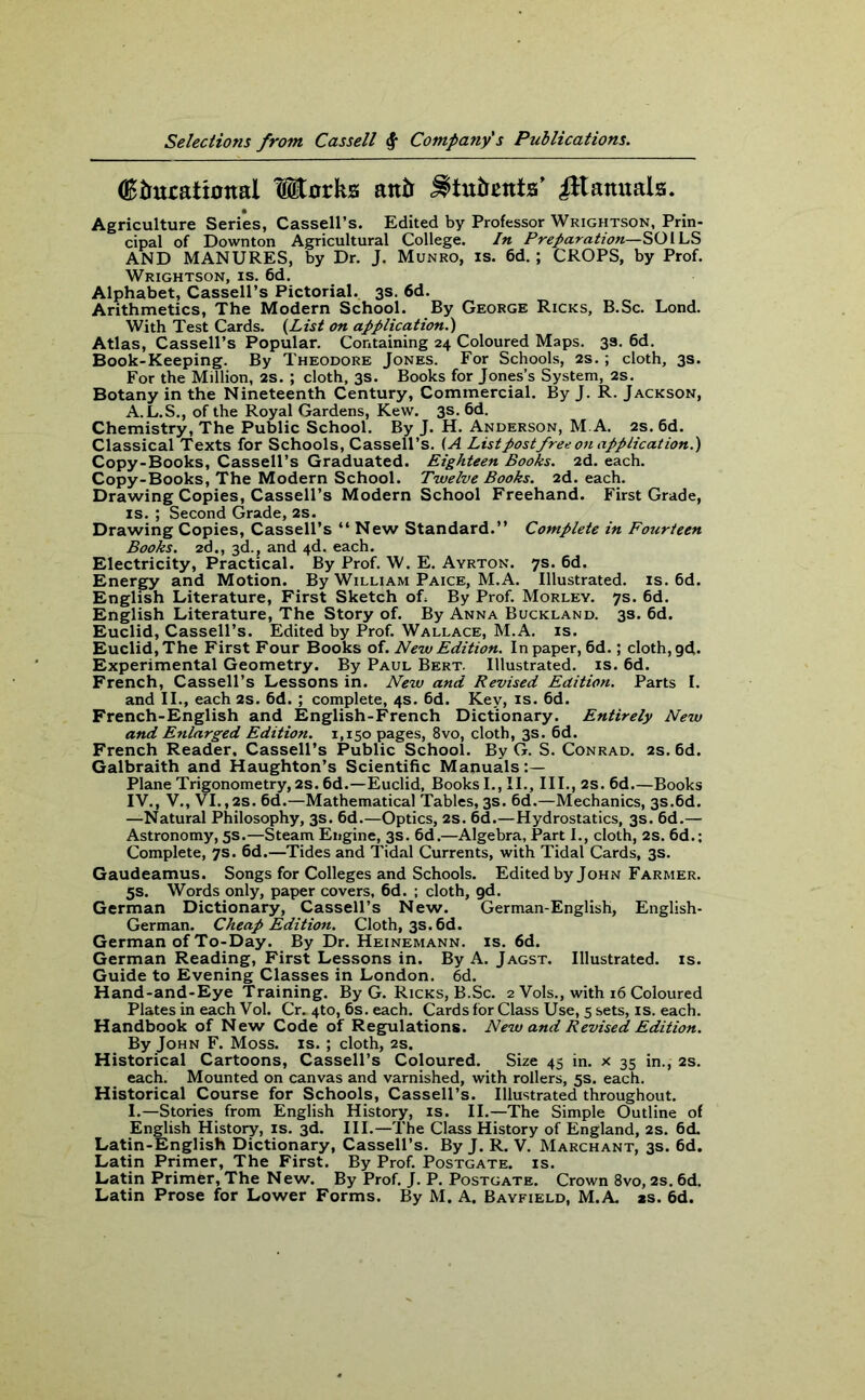 (Birutational Works antr ^tatreats’ iHaauals. Agriculture Series, Cassell’s. Edited by Professor Wrightson, Prin- cipal of Downton Agricultural College. In Preparation—SOILS AND MANURES, by Dr. J. Munro, is. 6d. ; CROPS, by Prof. Wrightson, is. 6d. Alphabet, Cassell’s Pictorial. 3s. 6d. Arithmetics, The Modern School. By George Ricks, B.Sc. Lond. With Test Cards. {List on application.') Atlas, Cassell’s Popular. Containing 24 Coloured Maps. 33. 6d. Book-Keeping. By Theodore Jones. For Schools, 2s.; cloth, 3s. For the Million, 2s. ; cloth, 3s. Books for Jones’s System, 2s. Botany in the Nineteenth Century, Commercial. By J. R. Jackson, A.L.S., of the Royal Gardens, Kew. 3s. 6d. Chemistry, The Public School. By J. H. Anderson, M.A. 2s. 6d. Classical Texts for Schools, Cassell’s. (A List post free on application.) Copy-Books, Cassell’s Graduated. Eighteen Books. 2d. each. Copy-Books, The Modern School. Twelve Books. 2d. each. Drawing Copies, Cassell’s Modern School Freehand. First Grade, is.; Second Grade,2s. Drawing Copies, Cassell’s “ New Standard.” Complete in Fourteen Books. 2d., 3d., and 4d. each. Electricity, Practical. By Prof. W. E. Ayrton. 7s. 6d. Energy and Motion. By William Paice, M.A. Illustrated, is. 6d. English Literature, First Sketch of By Prof. Morley. 7s. 6d. English Literature, The Story of. By Anna Buckland. 3s. 6d. Euclid, Cassell’s. Edited by Prof. Wallace, M.A. is. Euclid, The First Four Books of. New Edition. In paper, 6d.; cloth, gd. Experimental Geometry. By Paul Bert. Illustrated, is. 6d. French, Cassell’s Lessons in. New and Revised Edition. Parts I. and II., each 2s. 6d. ; complete, 4s. 6d. Key, is. 6d. French-English and English-French Dictionary. Entirely New and Enlarged Edition. 1,150 pages, 8vo, cloth, 3s. 6d. French Reader. Cassell’s Public School. By G. S. Conrad. 2s. 6d. Galbraith and Haughton’s Scientific Manuals:— Plane Trigonometry, 2s. 6d.—Euclid, Books I., II., III.,2s.6d.—Books IV., V., VI.,2S. 6d.—Mathematical Tables, 3s. 6d.—Mechanics, 3s.6d. —Natural Philosophy, 3s. 6d.—Optics, 2s. 6d.—Hydrostatics, 3s. 6d.— Astronomy, 5s.—Steam Engine, 3s. 6d.—Algebra, Part I., cloth, 2s. 6d.; Complete, 7s. 6d.—Tides and Tidal Currents, with Tidal Cards, 3s. Gaudeamus. Songs for Colleges and Schools. Edited by John Farmer. 5s. Words only, paper covers, 6d. ; cloth, gd. German Dictionary, Cassell’s New. German-English, English- German. Cheap Edition. Cloth, 3s. 6d. German of To-Day. By Dr. Heinemann. is. 6d. German Reading, First Lessons in. By A. Jagst. Illustrated, is. Guide to Evening Classes in London. 6d. Hand-and-Eye Training. By G. Ricks, B.Sc. 2 Vols., with 16 Coloured Plates in each Vol. Cr. 4to, 6s. each. Cards for Class Use, 5 sets, is. each. Handbook of New Code of Regulations. New and Revised Edition. By John F. Moss. is. ; cloth, 2s. Historical Cartoons, Cassell’s Coloured. Size 45 in. x 35 in., 2s. each. Mounted on canvas and varnished, with rollers, 5s. each. Historical Course for Schools, Cassell’s. Illustrated throughout. I.—Stories from English History, is. II.—The Simple Outline of English History, is. 3d. III.—The Class History of England, 2s. 6d. Latin-English Dictionary, Cassell’s. By J. R. V. Marchant, 3s. 6d. Latin Primer, The First. By Prof. Postgate. is. Latin Primer, The New. By Prof. J. P. Postgate. Crown 8vo, 2s. 6d. Latin Prose for Lower Forms. By M. A. Bayfield, M.A. as. 6d.