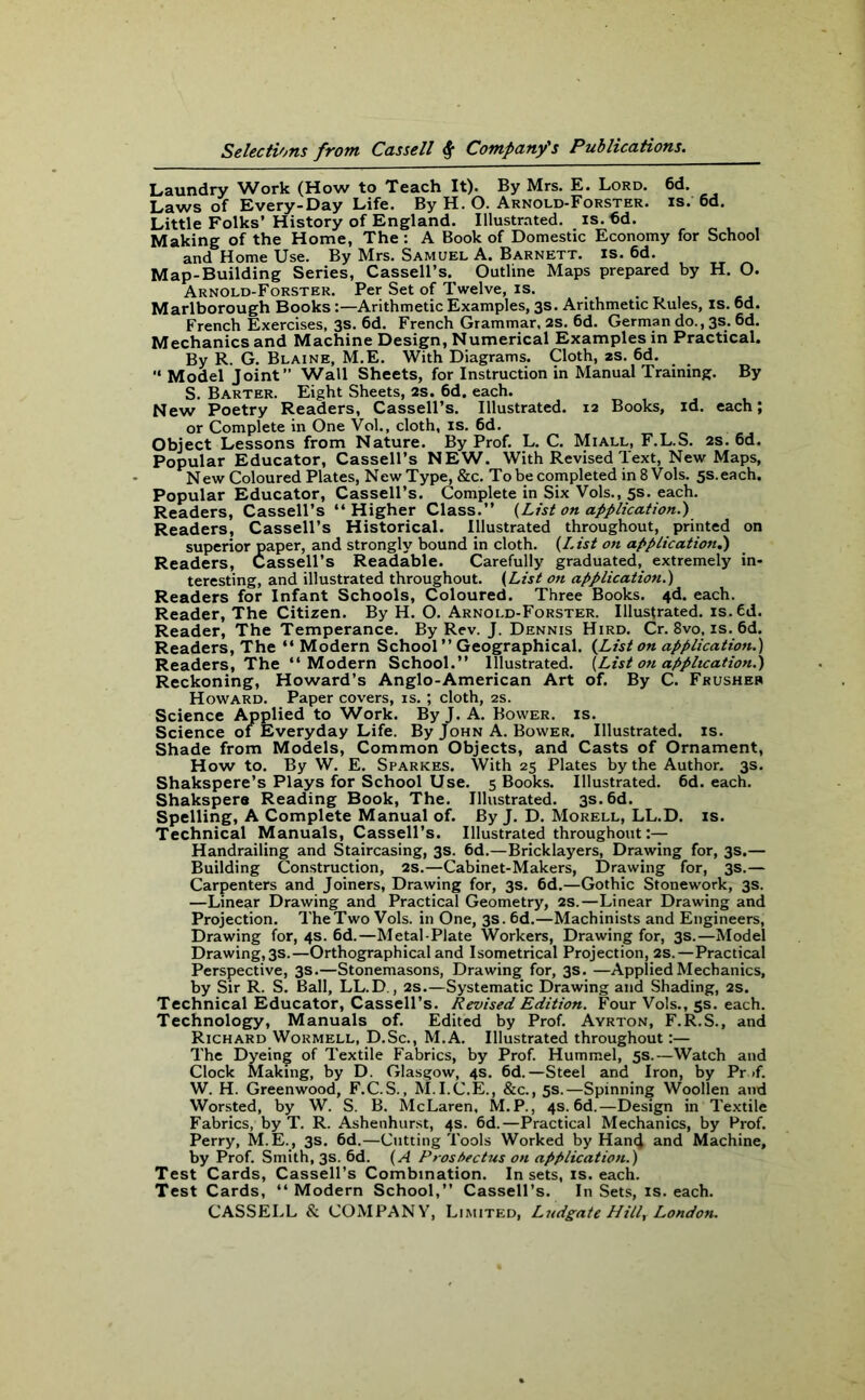 Laundry Work (How to Teach It). By Mrs. E. Lord. 6d. Laws of Every-Day Life. By H. O. Arnold-Forster. is. 6d. Little Folks’ History of England. Illustrated, is. 6d. Making of the Home, The : A Book of Domestic Economy for School and Home Use. By Mrs. Samuel A. Barnett, is. 6d. Map-Building Series, Cassell’s. Outline Maps prepared by H. O. Arnold-Forster. Per Set of Twelve, is. Marlborough BooksArithmetic Examples, 3s. Arithmetic Rules, is. 6d. French Exercises, 3s. 6d. French Grammar, 2S. 6d. German do., 3s. 6d. Mechanics and Machine Design, Numerical Examples in Practical. By R. G. Blaine, M.E. With Diagrams. Cloth, 2s. 6d.  Model Joint” Wall Sheets, for Instruction in Manual Training. By S. Barter. Eight Sheets, 2s. 6d. each. New Poetry Readers, Cassell’s. Illustrated. 12 Books, id. each; or Complete in One Vol., cloth, is. 6d. Object Lessons from Nature. By Prof. L. C. Miall, F.L.S. 2s. 6d. Popular Educator, Cassell’s NEW. With Revised Text, New Maps, New Coloured Plates, New Type, &c. To be completed in 8 Vols. 5s.each. Popular Educator, Cassell’s. Complete in Six Vols., 5s. each. Readers, Cassell’s “Higher Class.” (List on application.') Readers, Cassell’s Historical. Illustrated throughout, printed on superior paper, and strongly bound in cloth. (L ist on application.) Readers, Cassell’s Readable. Carefully graduated, extremely in- teresting, and illustrated throughout. (List on application.) Readers for Infant Schools, Coloured. Three Books. 4d. each. Reader, The Citizen. By H. O. Arnold-Forster. Illustrated. is.Cd. Reader, The Temperance. By Rev. J. Dennis Hird. Cr. 8vo, is. 6d. Readers, The “ Modern School ” Geographical. (List on application.) Readers, The “Modern School.” Illustrated. (List on application.) Reckoning, Howard’s Anglo-American Art of. By C. Frusher Howard. Paper covers, is. ; cloth, 2s. Science Applied to Work. By J. A. Bower, is. Science of Everyday Life. By John A. Bower. Illustrated, is. Shade from Models, Common Objects, and Casts of Ornament, How to. By W. E. Sparkes. With 25 Plates by the Author. 3s. Shakspere’s Plays for School Use. 5 Books. Illustrated. 6d. each. Shakspere Reading Book, The. Illustrated. 3s. 6d. Spelling, A Complete Manual of. By J. D. Morell, LL.D. is. Technical Manuals, Cassell’s. Illustrated throughout:— Handrailing and Staircasing, 3s. 6d.—Bricklayers, Drawing for, 3s.— Building Construction, 2s.—Cabinet-Makers, Drawing for, 3s.— Carpenters and Joiners, Drawing for, 3s. 6d.—Gothic Stonework, 3s. —Linear Drawing and Practical Geometry, 2s.—Linear Drawing and Projection. The Two Vols. in One, 3s. 6d.—Machinists and Engineers, Drawing for, 4s. 6d.—Metal-Plate Workers, Drawing for, 3s.—Model Drawing, 3s.—Orthographical and Isometrical Projection, 2s.—Practical Perspective, 3s.—Stonemasons, Drawing for, 3s. —Applied Mechanics, by Sir R. S. Ball, LL.D., 2s.—Systematic Drawing and Shading, 2s. Technical Educator, Cassell’s. Revised Edition. Four Vols., 5s. each. Technology, Manuals of. Edited by Prof. Ayrton, F.R.S., and Richard Wormell, D.Sc., M.A. Illustrated throughout:— The Dyeing of Textile Fabrics, by Prof. Hummel, 5s.—Watch and Clock Making, by D. Glasgow, 4s. 6d.—Steel and Iron, by Pr »f. W. H. Greenwood, F.C.S., M. I.C.E., &c., 5s.—Spinning Woollen and Worsted, by W. S. B. McLaren, M. P., 4s. 6d.—Design in Textile Fabrics, by T. R. Ashenhurst, 4s. 6d.—Practical Mechanics, by Prof. Perry, M.E., 3s. 6d.—Cutting Tools Worked by Han4 and Machine, by Prof. Smith, 3s. 6d. (A Prospectus on application.) Test Cards, Cassell’s Combination. In sets, is. each. Test Cards, “ Modern School,” Cassell’s. In Sets, is. each.