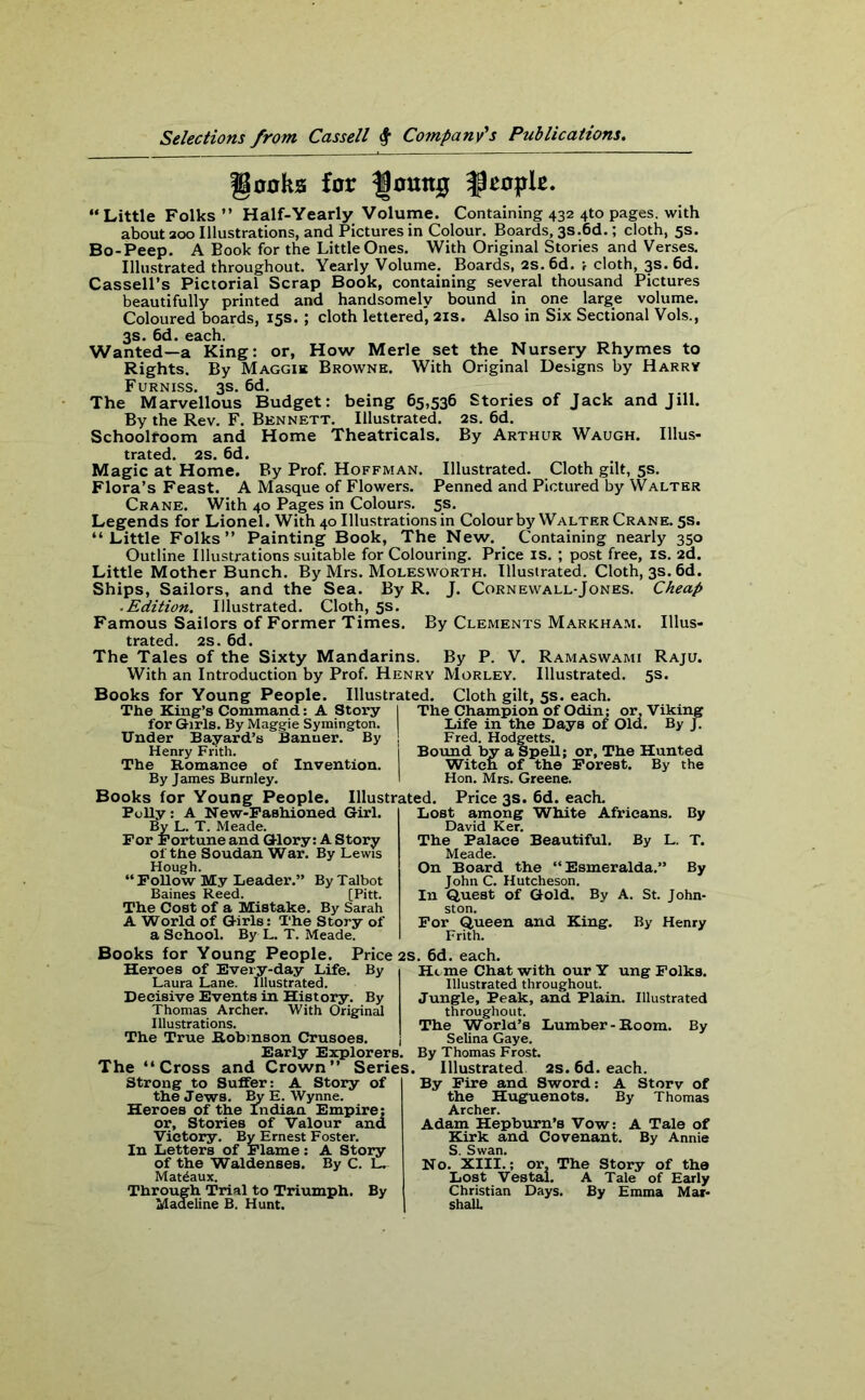 gooks for Ijottttg people. “ Little Folks ” Half-Yearly Volume. Containing 432 4to pages, with about 200 Illustrations, and Pictures in Colour. Boards, 3s.6d.; cloth, 5s. Bo-Peep. A Book for the Little Ones. With Original Stories and Verses. Illustrated throughout. Yearly Volume. Boards, 2s. 6d. ; cloth, 3s. 6d. Cassell’s Pictorial Scrap Book, containing several thousand Pictures beautifully printed and handsomely bound in one large volume. Coloured boards, 15s. ; cloth lettered, 21s. Also in Six Sectional Vols., 3s. 6d. each. Wanted—a King: or, How Merle set the Nursery Rhymes to Rights. By Maggie Browne. With Original Designs by Harry Furniss. 3s. 6d. The Marvellous Budget: being 65,536 Stories of Jack and Jill. By the Rev. F. Bennett. Illustrated. 2s. 6d. Schoolroom and Home Theatricals. By Arthur Waugh. Illus- trated. 2s. 6d. Magic at Home. By Prof. Hoffman. Illustrated. Cloth gilt, 5s. Flora’s Feast. A Masque of Flowers. Penned and Pictured by Walter Crane. With 40 Pages in Colours. 5s. Legends for Lionel. With 40 Illustrations in Colour by Walter Crane. 5s. “Little Folks” Painting Book, The New. Containing nearly 350 Outline Illustrations suitable for Colouring. Price is. ; post free, is. 2d. Little Mother Bunch. By Mrs. Molesworth. Illustrated. Cloth, 3s. 6d. Ships, Sailors, and the Sea. By R. J. Cornewall-Jones. Cheap ■ Edition. Illustrated. Cloth, 5s. Famous Sailors of Former Times. By Clements Markham. Illus- trated. 2s. 6d. The Tales of the Sixty Mandarins. By P. V. Ramaswami Raju. With an Introduction by Prof. Henry Morley. Illustrated. 5s. Books for Young People. Illustrated. Cloth gilt, 5s. each. The King’s Command: A Story I The Champion of Odin; or. Viking for Girls. By Maggie Symington. Life in the Days of Old. By J. Under Bayard’s Banner. By ; Fred. Hodgetts. Henry Frith. j Bound by a Spell; or. The Hunted The Romance of Invention. Witcn of the Forest. By the By James Burnley. I Hon. Mrs. Greene. Books for Young People. Illustrated. Price 3s. 6d. each. Polly: A New-Fashioned Girl. By L. T. Meade. For Fortune and Glory: A Story oi the Soudan War. By Lewis Hough. “ Follow My Leader.” By Talbot Baines Reed. [Pitt. The Cost of a Mistake. By Sarah A World of Girls: The Story of a School. By L. T. Meade. Lost among White Africans. By David Ker. The Palace Beautiful. By L. T. Meade. On Board the “Esmeralda.” By John C. Hutcheson. In Quest of Gold. By A. St. John- ston. For Queen and King. By Henry Frith. Books for Young People. Price 2s Heroes of Every-day Life. By Laura Lane. Illustrated. Decisive Events in History. By Thomas Archer. With Original Illustrations. The True Robinson Crusoes. j Early Explorers. The “Cross and Crown” Series, Strong to Suffer: A Story of the Jews. By E. Wynne. Heroes of the Indian Empire; or, Stories of Valour and Victory. By Ernest Foster. In Letters of Flame: A Story of the Waldenses. By C. L. Mat^aux. Through Trial to Triumph. By Madeline B. Hunt. ;. 6d. each. Hi me Chat with our Y ung Folks. Illustrated throughout. Jungle, Peak, and Plain. Illustrated throughout. The World’s Lumber-Room. By Selina Gaye. By Thomas Frost. Illustrated 2s.6d. each. By Fire and Sword: A Storv of the Huguenots. By Thomas Archer. Adam Hepburn’s Vow: A Tale of Kirk and Covenant. By Annie S. Swan. No. XIII.; or. The Story of the Lost Vestal. A Tale of Early Christian Days. By Emma Mar- shall.