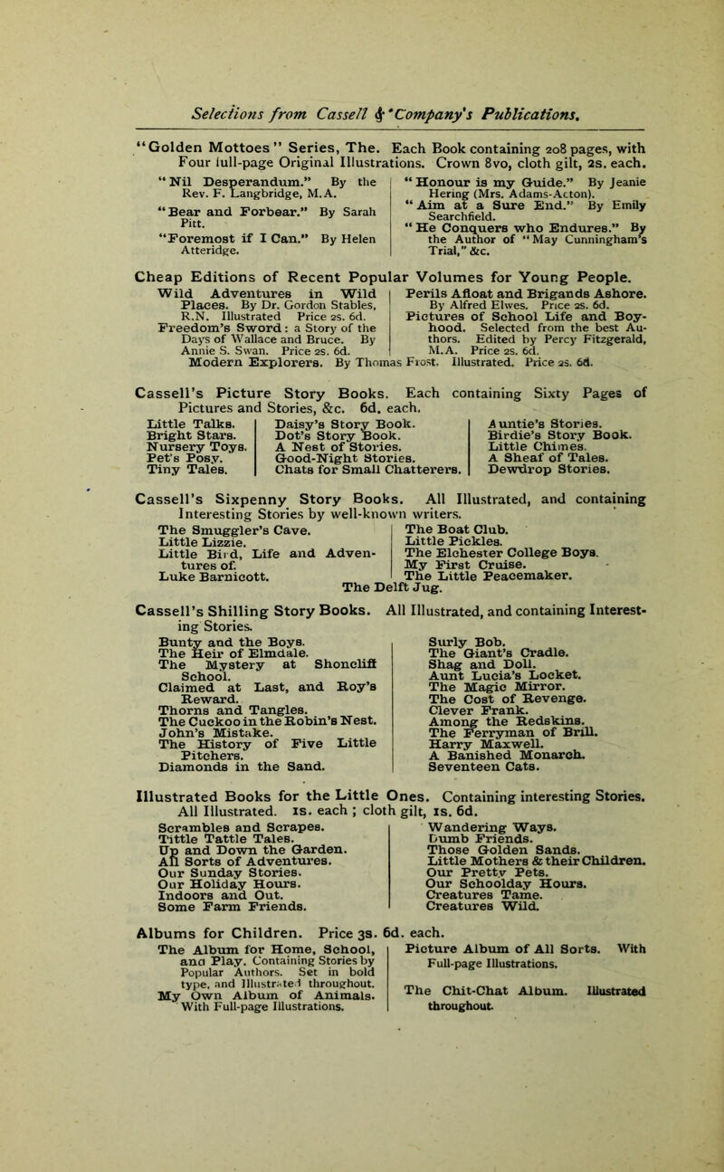 “Golden Mottoes” Series, The. Each Book containing 208 pages, with Four lull-page Original Illustrations. Crown 8vo, cloth gilt, 2s. each. “ Nil Desperandum.” By the Rev. F. Langbridge, M. A. “Bear and Forbear.” By Sarah Pitt. “Foremost if I Can.” By Helen Atteridge. “Honour is my Guide.” By Jeanie Hering (Mrs. Adams-Acton). “ Aim at a Sure End.” By Emily Searchfield. “He Conquers who Endures.” By the Author of “ May Cunningham’s Trial,” &c. Cheap Editions of Recent Popular Volumes for Young People. Wild Adventures in Wild Places. By Dr. Gordon Stables, R.N. Illustrated Price 2s. 6d. Freedom’s Sword : a Story of the Days of Wallace and Bruce. By Annie S. Swan. Price 2s. 6d. Perils Afloat and Brigands Ashore. By Alfred Elwes. Price 2S. 6d. Pictures of School Life and Boy- hood. Selected from the best Au- thors. Edited by Percy Fitzgerald, M.A. Price 2s. 6d. Modern Explorers. By Thomas Frost. Illustrated. Price 2s. 6d. Cassell’s Picture Story Books. Each containing Sixty Pages of Pictures and Stories, &c. 6d. each. Little Talks. Bright Stars. Nursery Toys. Pet’s Posy. Tiny Tales. Daisy’s Story Book. Dot’s Story Book. A Nest of Stories. Good-Night Stories. Chats for Small Chatterers. Auntie’s Stories. Birdie’s Story Book. Little Chimes. A Sheaf of Tales. Dewtlrop Stories. Cassell’s Sixpenny Story Books. All Illustrated, and containing Interesting Stories by well-known writers. The Smuggler’s Cave. Little Lizzie. Little Bird, Life and Adven- tures of. Luke Barnicott. The Delft Jug. The Boat Club. Little Pickles. The Elchester College Boys. My First Cruise. The Little Peacemaker. Cassell’s Shilling Story Books, ing Stories. Bunty and the Boys. The Heir of Elmdale. The Mystery at Shoncliff School. Claimed at Last, and Roy’s Reward. Thorns and Tangles. The Cuckoo in the Robin’s Nest. John’s Mistake. The History of Five Little Pitchers. Diamonds in the Sand. All Illustrated, and containing Interest- Surly Bob. The Giant’s Cradle. Shag and Doll. Aunt Lucia’s Locket. The Magic Mirror. The Cost of Revenge. Clever Frank. Among the Redskins. The Ferryman of Brill. Harry Maxwell. A Banished Monarch. Seventeen Cats. Illustrated Books for the Little Ones. Containing interesting Stones. All Illustrated, is. each ; cloth gilt, is. 6d. Scrambles and Scrapes. Tittle Tattle TaleB. Up and Down the Garden. All Sorts of Adventures. Our Sunday Stories. Our Holiday Hours. Indoors and Out. Some Farm Friends. Wandering Ways. Dumb Friends. Those Golden Sands. Little Mothers & their Children. Our Pretty Pets. Our Schoolday Hours. Creatures Tame. Creatures Wild. Albums for Children. Price 3s. 6d. each. The Album for Home, School, ana Play. Containing Stories by Popular Authors. Set in bold type, and Illustrated throughout. My Own Album of Animals. With Full-page Illustrations. Picture Album of All Sorts. With Full-page Illustrations. The Chit-Chat Album. Illustrated throughout