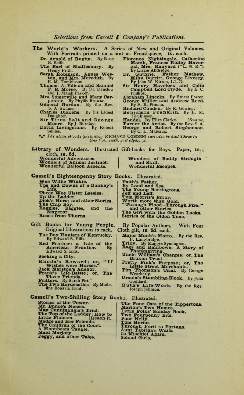 The World’s Workers. A Series of New and Original Volumes. With Portraits printed on a lint as Frontispiece, is. each. Dr. Arnold of Rugby. By Rose E. Selfe. The Earl of Shaftesbury. By Henry Erith. Sarah Robinson, Agnes Wes- ton, and Mrs. Meredith. By E. M. Tomldnson. Thomas A. Edison and Samuel F. B. Morse. By Dr. Denslow and J. Marsh Parker. Mrs. Somerville and Mary Car- penter. By Phyllis Browne. General Gordon. By the Rev. S. A. Swaine. Charles Dickens. By his Eldest Daughter, Sir Titus Salt and George Moore. By J. Burnley. David LivingBtone. By Robert Smiles. Florence Nightingale, Catherine Marsh, Frances Ridley Haver- gal, Mrs. Ranyard L. N. R.”). By Lizzie Alldridge. Dr. Guthrie, Father Mathew, Elihu Burritt, George Livesey. By John W. Kirton, LL.D. Sir Henry Havelock and Colin Campbell Lord Clyde. By E. C. Phillips. Abraham Lincoln. By Ernest Foster. George Muller and Andrew Reed. By E. R. Pitman. Richard Cobden. By R. Gowing. Benjamin Franklin. By E. M. Tomkinson. Handel. By Eliza Clarke. [Swaine. Turner the Artist. By the Rev. S. A. George and Robert Stephenson. By C. L. Mateaux. The above Works (excluding Richard COBDEN) can also be had Three in One Tol., cloth, gill edges, 31. Library of Wonders. Illustrated Gift-books for Boys. Paper, is.; cloth, is. 6d. Wonderful Adventures. I Wonders of Bodily Strength Wonders of Animal Instinct. and Skill. Wonderful Balloon Ascents. | Wonderful Escapes. Cassell’s Eighteenpenny Story Books. Illustrated. Wee Willie Winkie. Ups and Downs of a Donkey’s Life. Three Wee Ulster Lassies 1 Up the Ladder. Dick’s Hero; and other Stories. The Chip Boy. Haggles, Baggies, and the Emperor. Roses from Thorns. Faith’s Father. By Land and Sea. The Young Berringtona. Jeff and Leff. Tom Morris’s Error. Worth more than Gold. “ Through Flood—Through Fire; ** and other Stories. The Girl with the Golden Looks. Stories of the Olden Time. Gift Books for Young People. Original Illustrations in each. The Boy Hunters of Kentucky. By Edward S. Ellis. Red Feather: a Tale of the American Frontier. By Edward S. Ellis. Seeking a City. Rhoda’s Reward; or. “If Wishes were Horses.’’ Jack Marston’s Anchor. Frank’s Life-Battle; or. The Three Friends. Fritters. By Sarah Pitt. * The Two Hardeastles. By Made- line Bona via Hunt. By Popular Authors. With Four Cloth gilt, is. 6d. each. Major Monk’s Motto. By the Rev. F. Langbridge. Trixy. By Maggie Symington. Rags and Rainbows: A Story of Thanksgiving. Uncle William’s Charges; or. The Broken Trust. Pretty Pink’s Purpose; or. The Little Street Merchants. Tim Thomson’s Trial. By George Weatherly. Ursula’s Stumbling-Block. By Julia Goddard. Ruth’s Life-Work. By the Rev. Joseph Johnson. Cassell’s Two-Shilling Story Booka. Illustrated. Stories of the Tower. Mr. Burke’s Nieces. May Cunningham’s Trial. The Top of the Ladder: How to Little Flotsam. [Reach it. Madge and Her Friends. The Children of the Court. A Moonbeam Tangle. Maid Maijory. Peggy, and other Tales. x ire x our cats 01 tne Marion’s Two Homes. Little Folks’ Sunday Book. Two Fourpenny Bits. Poor Nelly. Tom Heriot. Through Peril to Fortune. Aunt Tabitha’s Waifs. In Mischief Again. School Girls.