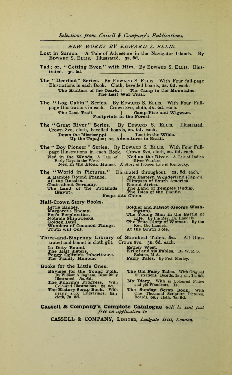 NEW WORKS BY EDWARD S. ELLIS. Lost in Samoa. A Tale of Adventure in the Navigator Islands. By Edward S. Ellis. Illustrated. 3s. 6d. Tad; or, “Getting Even” with Him. By Edward S. Ellis. Illus- trated. 3s. 6d. The “Deerfoot” Series. By Edward S. Ellis. With Four full-page Illustrations in each Book. Cloth, bevelled boards, 2s. 6d. each. The Hunters of the Ozark. | The Camp in the Mountains. The Last War Trail. The “Log Cabin” Series. By Edward S. Ellis. With Four Full- page Illustrations in each. Crown 8vo, cloth, 2s. 6d. each. The Lost Trail. | Camp-Fire and Wigwam. Footprints in the Forest. The “Great River” Series. By Edward S. Ellis. Illustrated. Crown 8vo, cloth, bevelled boards, 2s. 6d. each. Down the Mississippi. | Lost in the Wilds. Dp the Tapajos; or, Adventures in Brazil. The “ Boy Pioneer” Series. By Edward S. Ellis. With Four Full- page Illustrations in each Book. Crown 8vo, cloth, 2s. 6d. each. Ned in the Woods. A Tale of I Ned on the River. A Tale of Indian Early Days in the West. | River Warfare. Ned in the Block House. A Story of Pioneer Life in Kentucky. The “World in Pictures.” Illustrated throughout. 2s. 6d. each. A Ramble Round France. All the Russias. Chats about Germany. The Land of the Pyramids (Egypt). Peeps into China. The. Eastern Wonderland (Japan). Glimpses of South America. Round Alriea. The Land of Temples (India). The Isles of the Pacific. Half-Crown Story Books. Little Hinges. Margaret’s Enemy. Pen’s Perplexities. Notable Shipwrecks. Golden Days. Wonders of Common Things. Truth will Out. Soldier and Patriot (George Wash- ington). The Young Man in the Battle of Life. By the Rev. Dr. Land els. The True Glory of Woman. By the Rev. Dr. Landels. At the South ± ole. Three-and-Sixpenny Library trated and bound in cloth gilt. In Duty Bound. The Half Sisters. Peggy Oglivie’s Inheritance. The Family Honour. Books for the Little Ones. Rhymes for the Young Folk. By William Allingham. Beautifully Illustrated. 3s. 6d. The Pilgrim’s Progress. With Coloured Illustrations. 2s. 6d. The History Scrap Book. With nearly i.coo Engravings. 5s.; cloth, 7s. 6d. of Standard Tales, &c. All Illus- Crown 8vo. 3s. 6d. each. Esther West. Krilof and his Fables. By W. R. S. Ralston, M.A. Fairy Tales. By Prof. Morley. The Old Fairy Tales. With Original Illustrations. Boards, Is.; cl., Is. 6d. My Diary. With ia Coloured Plates and 366 Woodcuts. Is. The Sunday Scrap Book. With One Thousand Scripture Pictures. Boards, 5s.; cloth, 7s. 6d. Cassell & Company’s Complete Catalogue will be sent post free on application to